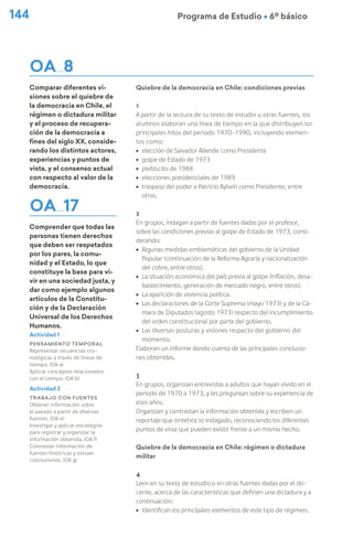 144 Programa de Estudio Ú 6º básico
OA 8
Comparar diferentes vi-
siones sobre el quiebre de
la democracia en Chile, el
régimen o dictadura militar
y el proceso de recupera-
ción de la democracia a
fines del siglo XX, conside-
rando los distintos actores,
experiencias y puntos de
vista, y el consenso actual
con respecto al valor de la
democracia.
OA 17
Comprender que todas las
personas tienen derechos
que deben ser respetados
por los pares, la comu-
nidad y el Estado, lo que
constituye la base para vi-
vir en una sociedad justa, y
dar como ejemplo algunos
artículos de la Constitu-
ción y de la Declaración
Universal de los Derechos
Humanos.
Quiebre de la democracia en Chile: condiciones previas
1
A partir de la lectura de su texto de estudio u otras fuentes, los
alumnos elaboran una línea de tiempo en la que distribuyen los
principales hitos del periodo 1970-1990, incluyendo elemen-
tos como:
ú elección de Salvador Allende como Presidente
ú golpe de Estado de 1973
ú plebiscito de 1988
ú elecciones presidenciales de 1989
ú traspaso del poder a Patricio Aylwin como Presidente, entre
otros.
2
En grupos, indagan a partir de fuentes dadas por el profesor,
sobre las condiciones previas al golpe de Estado de 1973, consi-
derando:
ú Algunas medidas emblemáticas del gobierno de la Unidad
Popular (continuación de la Reforma Agraria y nacionalización
del cobre, entre otros).
ú La situación económica del país previa al golpe (inflación, desa-
bastecimiento, generación de mercado negro, entre otros).
ú La aparición de violencia política.
ú Las declaraciones de la Corte Suprema (mayo 1973) y de la Cá-
mara de Diputados (agosto 1973) respecto del incumplimiento
del orden constitucional por parte del gobierno.
ú Las diversas posturas y visiones respecto del gobierno del
momento.
Elaboran un informe dando cuenta de las principales conclusio-
nes obtenidas.
3
En grupos, organizan entrevistas a adultos que hayan vivido en el
periodo de 1970 a 1973, y les preguntan sobre su experiencia de
esos años.
Organizan y contrastan la información obtenida y escriben un
reportaje que sintetice lo indagado, reconociendo los diferentes
puntos de vista que pueden existir frente a un mismo hecho.
Quiebre de la democracia en Chile: régimen o dictadura
militar
4
Leen en su texto de estudio o en otras fuentes dadas por el do-
cente, acerca de las características que definen una dictadura y a
continuación:
ú Identifican los principales elementos de este tipo de régimen.
Actividad 1
Pensamiento temporal
Representar secuencias cro-
nológicas a través de líneas de
tiempo. (OA a)
Aplicar conceptos relacionados
con el tiempo. (OA b)
Actividad 2
Trabajo con fuentes
Obtener información sobre
el pasado a partir de diversas
fuentes. (OA e)
Investigar y aplicar estrategias
para registrar y organizar la
información obtenida. (OA f)
Contrastar información de
fuentes históricas y extraer
conclusiones. (OA g)
 