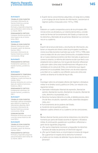 Historia, Geografía
y Ciencias Sociales 145
Unidad 3
ú A partir de los conocimientos adquiridos a lo largo de la unidad,
y con el apoyo de otras fuentes de información, caracterizan el
régimen político instaurado entre 1973 y 1990.
5
Elaboran un cuadro comparativo acerca de las principales dife-
rencias entre una dictadura y un sistema democrático, conside-
rando las formas de funcionamiento del Estado y el ejercicio de
los derechos y libertades de las personas. Redactan sus conclusio-
nes en su cuaderno.
6
A partir de la lectura del texto u otra fuente de información, ela-
boran un esquema de síntesis sobre las principales transforma-
ciones ocurridas durante el periodo que va de 1973 a 1990, tales
como la redacción de una nueva Constitución, el establecimiento
de un nuevo sistema económico de libre mercado, la apertura al
comercio exterior, la reforma del sistema escolar que llevó a una
ampliación de la cobertura. Con la guía del docente reflexionan
y discuten sobre cómo estas transformaciones influyeron en la
sociedad y en la cultura de Chile, con elementos que siguen
presentes en la actualidad. Seleccionan uno de estos aspectos
y escriben en su cuaderno una reflexión acerca de cómo este
cambio se observa en la vida de hoy en día.
7
Investigan sobre los principales efectos del régimen o dictadura
militar en el ámbito social y político en Chile, con relación a los
siguientes temas:
ú Libertades individuales (libertad de expresión, libertad de
opinión, libertad de reunión, libertad de circulación, libertad de
culto, derecho a la propiedad, etc.).
ú Derechos humanos (derecho a la vida, al debido proceso, dere-
cho de libre circulación, represión, exilio, detenidos desapare-
cidos, etc.)
ú Funcionamiento de los poderes del Estado.
ú Condición de los partidos políticos.
Elaboran cuadros síntesis en su cuaderno con las conclusiones.
8
Revisan diversas fuentes acerca de las violaciones a los derechos
humanos por parte del Estado durante el régimen o dictadura
militar. A continuación, guiados por su profesor, reflexionan a
partir de las siguientes preguntas:
ú ¿Por qué es importante reconocer y resguardar los derechos
humanos de todas las personas sin distinción alguna?
ú ¿Por qué el Estado tiene un rol principal en la tarea de resguar-
dar y garantizar el respeto de los derechos humanos?
ú ¿Cuáles son los modos de defender hoy los derechos de las
personas?
Actividad 3
Trabajo con fuentes
Contrastar información de
fuentes históricas y extraer
conclusiones. (OA g)
Formular y responder preguntas
para profundizar sobre temas de
su interés. (OA h)
Pensamiento crítico
Comparar distintos puntos de
vista respecto de un mismo
tema. (OA j)
Actividad 4
Trabajo con fuentes
Obtener información sobre
el pasado a partir de diversas
fuentes. (OA e)
Contrastar información de
fuentes históricas y extraer
conclusiones. (OA g)
Actividad 5
Pensamiento crítico
Fundamentar opiniones, uti-
lizando fuentes, y evidencia.
(OA i)
Actividad 6
Pensamiento temporal
Representar secuencias cro-
nológicas a través de líneas de
tiempo. (OA a)
Analizar elementos de continui-
dad y de cambio en procesos,
históricos. (OA c)
Pensamiento crítico
Fundamentar opiniones, uti-
lizando fuentes, y evidencia.
(OA i)
Actividad 7
Trabajo con fuentes
Investigar y aplicar estrategias
para registrar y organizar la
información obtenida. (OA f)
Contrastar información de
fuentes históricas y extraer
conclusiones. (OA g)
Comunicación
Presentar en forma oral, visual
o escrita, temas históricos del
nivel (OA n)
Actividad 8
Trabajo con fuentes
Obtener información sobre
el pasado a partir de diversas
fuentes. (OA e)
Pensamiento crítico
Formular y responder preguntas
para profundizar sobre temas de
su interés. (OA h)
 