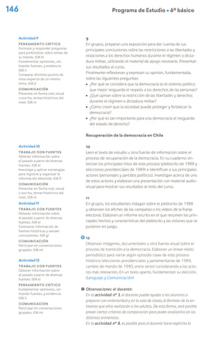 146 Programa de Estudio Ú 6º básico
9
En grupos, preparan una exposición para dar cuenta de sus
principales conclusiones sobre las restricciones a las libertades y
violaciones a los derechos humanos durante el régimen o dicta-
dura militar, utilizando el material de apoyo necesario. Presentan
sus resultados al curso.
Finalmente reflexionan y expresan su opinión, fundamentada,
sobre las siguientes preguntas:
ú ¿Por qué se considera que la democracia es el sistema político
que mejor resguarda el respeto a los derechos de las personas?
ú ¿Qué opinan sobre la restricción de las libertades y derechos
durante el régimen o dictadura militar?
ú ¿Cómo creen que la sociedad puede proteger y fortalecer la
democracia?
ú ¿Por qué es tan importante para una democracia el resguardo
del estado de derecho?
Recuperación de la democracia en Chile
10
Leen el texto de estudio u otra fuente de información sobre el
proceso de recuperación de la democracia. En su cuaderno sin-
tetizan los principales hitos de este proceso (plebiscito de 1988 y
elecciones presidenciales de 1989) e identifican a sus principales
actores (personajes y partidos políticos). Investigan acerca de uno
de estos actores y elaboran una presentación con material audio-
visual para mostrar sus resultados al resto del curso.
11
En grupos, los estudiantes indagan sobre el plebiscito de 1988
y observan los afiches de las campañas o los videos de la franja
electoral. Elaboran un informe escrito en el que resumen los prin-
cipales hechos y características del plebiscito y las visiones que se
pusieron en juego.
12
Observan imágenes, documentales u otra fuente visual sobre el
proceso de transición a la democracia. Elaboran un breve relato
periodístico para narrar algún episodio clave de este proceso
histórico (elecciones presidenciales y parlamentarias de 1989,
cambio de mando de 1990, entre otros) considerando a los acto-
res más relevantes. En un texto aparte, fundamentan su elección.
(Lenguaje y Comunicación)
! Observaciones al docente:
En la actividad nº 3, el docente puede ayudar a los alumnos a
preparar con anterioridad y en la sala de clases, el formato de la en-
trevista que ellos realizarán a los adultos. De esta forma, será posible
prever ciertos criterios de comparación para poder analizarlos en las
distintas entrevistas.
En la actividad nº 8, es posible para el docente hacer explícita la
Actividad 9
Pensamiento crítico
Formular y responder preguntas
para profundizar sobre temas de
su interés. (OA h)
Fundamentar opiniones, uti-
lizando fuentes, y evidencia.
(OA i)
Comparar distintos puntos de
vista respecto de un mismo
tema. (OA j)
Comunicación
Presentar en forma oral, visual
o escrita, temas históricos del
nivel. (OA n)
Actividad 10
Trabajo con fuentes
Obtener información sobre
el pasado a partir de diversas
fuentes. (OA e)
Investigar y aplicar estrategias
para registrar y organizar la
información obtenida. (OA f)
Comunicación
Presentar en forma oral, visual
o escrita, temas históricos del
nivel. (OA n)
Actividad 11
Trabajo con fuentes
Obtener información sobre
el pasado a partir de diversas
fuentes. (OA e)
Contrastar información de
fuentes históricas y extraer
conclusiones. (OA g)
Comunicación
Participar en conversaciones
grupales. (OA m)
Actividad 12
Trabajo con fuentes
Obtener información sobre
el pasado a partir de diversas
fuentes. (OA e)
Pensamiento crítico
Fundamentar opiniones, uti-
lizando fuentes, y evidencia.
(OA i)
Comunicación
Participar en conversaciones
grupales. (OA m)
 