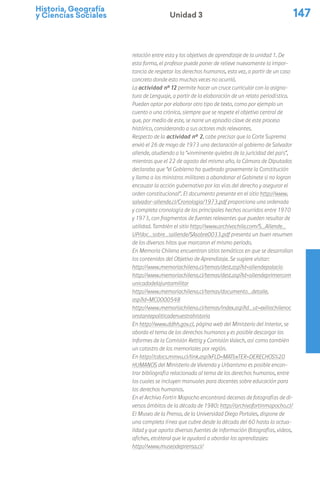 Historia, Geografía
y Ciencias Sociales 147
Unidad 3
relación entre esta y los objetivos de aprendizaje de la unidad 1. De
esta forma, el profesor puede poner de relieve nuevamente la impor-
tancia de respetar los derechos humanos, esta vez, a partir de un caso
concreto donde esto muchas veces no ocurrió.
La actividad nº 12 permite hacer un cruce curricular con la asigna-
tura de Lenguaje, a partir de la elaboración de un relato periodístico.
Pueden optar por elaborar otro tipo de texto, como por ejemplo un
cuento o una crónica, siempre que se respete el objetivo central de
que, por medio de este, se narre un episodio clave de este proceso
histórico, considerando a sus actores más relevantes.
Respecto de la actividad n° 2, cabe precisar que la Corte Suprema
envió el 26 de mayo de 1973 una declaración al gobierno de Salvador
allende, aludiendo a la “«inminente quiebra de la juricidad del país”,
mientras que el 22 de agosto del mismo año, la Cámara de Diputados
declaraba que “el Gobierno ha quebrado gravemente la Constitución
y llama a los ministros militares a abandonar el Gabinete si no logran
encauzar la acción gubernativo por las vías del derecho y asegurar el
orden constitucional”. El documento presente en el sitio http://www.
salvador-allende.cl/Cronologia/1973.pdf proporciona una ordenada
y completa cronología de los principales hechos ocurridos entre 1970
y 1973, con fragmentos de fuentes relevantes que pueden resultar de
utilidad. También el sitio http://www.archivochile.com/S_Allende_
UP/doc_sobre_sallende/SAsobre0033.pdf presenta un buen resumen
de los diversos hitos que marcaron el mismo periodo.
En Memoria Chilena encuentran sitios temáticos en que se desarrollan
los contenidos del Objetivo de Aprendizaje. Se sugiere visitar:
http://www.memoriachilena.cl/temas/dest.asp?id=allendepalacio
http://www.memoriachilena.cl/temas/dest.asp?id=allendeprimercom
unicadodelajuntamilitar
http://www.memoriachilena.cl/temas/documento_detalle.
asp?id=MC0000548
http://www.memoriachilena.cl/temas/index.asp?id_ut=exiliochilenoc
onstantepoliticadenuestrahistoria
En http://www.ddhh.gov.cl, página web del Ministerio del Interior, se
aborda el tema de los derechos humanos y es posible descargar los
Informes de la Comisión Rettig y Comisión Valech, así como también
un catastro de los memoriales por región.
En http://cdocs.minvu.cl/link.asp?xFLD=MAT&xTER=DERECHOS%20
HUMANOS del Ministerio de Vivienda y Urbanismo es posible encon-
trar bibliografía relacionada al tema de los derechos humanos, entre
los cuales se incluyen manuales para docentes sobre educación para
los derechos humanos.
En el Archivo Fortín Mapocho encontrará decenas de fotografías de di-
versos ámbitos de la década de 1980: http://archivofortinmapocho.cl/
El Museo de la Prensa, de la Universidad Diego Portales, dispone de
una completa línea que cubre desde la década del 60 hasta la actua-
lidad y que aporta diversas fuentes de información (fotografías, videos,
afiches, etcétera) que le ayudará a abordar los aprendizajes:
http://www.museodeprensa.cl/
 