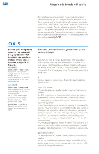 148 Programa de Estudio Ú 6º básico
OA 9
Explicar y dar ejemplos de
aspectos que se mantie-
nen y aspectos que han
cambiado o se han desa-
rrollado en la sociedad
chilena a lo largo de su
historia.
En el sitio http://www.catalogouce.cl puede encontrarse una serie
de recursos digitales que el docente puede utilizar para presentar de
forma novedosa algunas de las temáticas referidas a este aprendizaje
o ejercitar las habilidades asociadas a este. Dentro de estos recursos se
cuentan los titulados “Cambios políticos y económicos de Chile en el
siglo XX”, “Los gobiernos e Chile entre 1964 y 1994” y “La Recupera-
ción de la democracia”. En este último se encuentran los videos de las
franjas electorales del plebiscito de 1988 que el docente puede utilizar
para realizar la actividad nº 11.
Historia de Chile: continuidades y cambios en aspectos
políticos y sociales
1
Elaboran una línea de tiempo que considere años y décadas y
que muestre la evolución de la participación de la mujer en la
vida pública y política, considerando aspectos como: el ingreso
de la mujer a la educación superior, aprobación del voto femeni-
no, elección de la primera mujer como Presidente de la república,
entre otros.
2
Leen los siguientes textos y luego desarrollan las actividades a
continuación:
Constitución 1833
*El texto fue adaptado para facilitar la comprensión de los estu-
diantes.
Art. 8º Son ciudadanos activos con derecho a sufragio: los chilenos
que habiendo cumplido veinticinco años, si son solteros, y veintiu-
no, si son casados, y sabiendo leer y escribir, cumplan alguno de los
siguientes requisitos:
1º Una propiedad inmueble, o un capital invertido en alguna especie
de giro o industria. El valor de la propiedad inmueble, o del capital, se
fijará para cada provincia de diez en diez años por una ley especial;
2º El ejercicio de una industria o arte, el goce de algún empleo, renta
o usufructo, cuya retribución o productos obtenidos, guarde pro-
porción con la propiedad inmueble, o capital de que se habla en el
número anterior.
Art. 9º Nadie podrá gozar del derecho de sufragio sin estar inscrito en el
registro de electores de la Municipalidad a que pertenezca, y sin tener
en su poder el boleto de calificación tres meses antes de las elecciones.
Constitución 1925
*El texto fue adaptado para facilitar la comprensión de los estu-
diantes.
Art. 7.- Son ciudadanos con derecho a sufragio los chilenos que ha-
yan cumplido veintiún años de edad, que sepan leer y escribir, y estén
inscritos en los registros electorales.
Actividad 1
Pensamiento temporal
Representar secuencias cro-
nológicas a través de líneas de
tiempo. (OA a)
Analizar elementos de continui-
dad y de cambio en procesos,
históricos. (OA c)
Actividad 2
Pensamiento temporal
Analizar elementos de continui-
dad y de cambio en procesos,
históricos. (OA c)
Trabajo con fuentes
Contrastar información de
fuentes históricas y extraer
conclusiones. (OA g)
Pensamiento crítico
Fundamentar opiniones, uti-
lizando fuentes, y evidencia.
(OA i)
 