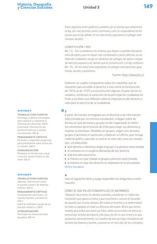 Historia, Geografía
y Ciencias Sociales 149
Unidad 3
Estos registros serán públicos y valdrán por el tiempo que determine
la ley. Las inscripciones serán continuas y solo se suspenderán en los
plazos que la ley señale. En las elecciones populares el sufragio será
siempre secreto.
Constitución 1980
Art. 13.- Son ciudadanos los chilenos que hayan cumplido dieciocho
años de edad y que no hayan sido condenados a pena aflictiva. La ca-
lidad de ciudadano otorga los derechos de sufragio, de optar a cargos
de elección popular y los demás que la Constitución o la ley confieran.
Art. 15.- En las votaciones populares, el sufragio será personal, igua-
litario, secreto y voluntario.
Fuente: http://www.bcn.cl
Elaboran un cuadro comparativo sobre los requisitos que se
requieren para acceder al derecho a voto entre la Constitución
de 1833, la de 1925 y la Constitución vigente. A partir de los re-
sultados, comentan la evolución de la participación ciudadana en
Chile y escriben una reflexión sobre la importancia del derecho a
voto para el ejercicio de la ciudadanía.
3
A partir de fuentes entregadas por el docente o de información
seleccionada por los mismos estudiantes, indagan sobre las
formas en que personas y grupos se han organizado en distin-
tos momentos de la historia de Chile para exigir sus derechos y
mejorar su bienestar. Divididos en grupos, eligen uno de estos
grupos o personas en particular y elaboran un afiche, que incluya
material gráfico, para dar a conocer al resto del curso sus resulta-
dos, considerando:
ú qué derecho o derechos exigía el grupo o la persona seleccionada
ú el contexto en el surgió la demanda de ese derecho
ú qué buscaba solucionar
ú la manera en que trabajó el grupo o persona seleccionado
ú la manera en que ese derecho es respetado en la actualidad.
(Artes Visuales)
4
Leen el siguiente texto y luego responden las preguntas a conti-
nuación:
Cómo se vive en los conventillos de Valparaíso
“Después recorrimos las demás viviendas, recibiendo en todas esa
impresión que apena el alma y que mantiene a uno en el recuerdo
de aquello por mucho tiempo. Allí están el hambre y la enfermedad
en todo su apogeo, en toda su dolorosa desnudez. Niños que lloran,
madres que piden pan para sus hijos, vidas consumidas en plena ju-
ventud por la falta de higiene y de aseo, he ahí lo que vimos y lo que
palpamos personalmente. Los dueños de esas pocilgas matadoras de
existencias jóvenes y fuertes, usureros en el más alto de los conceptos
Actividad 3
Trabajo con fuentes
Investigar y aplicar estrategias
para registrar y organizar la
información obtenida. (OA f)
Contrastar información de
fuentes históricas y extraer
conclusiones. (OA g)
Pensamiento crítico
Formular y responder preguntas
para profundizar sobre temas de
su interés. (OA h)
Comunicación
Presentar en forma oral, visual
o escrita, temas históricos del
nivel. (OA n)
Actividad 4
Trabajo con fuentes
Obtener información sobre
el pasado a partir de diversas
fuentes. (OA e)
Pensamiento crítico
Fundamentar opiniones, uti-
lizando fuentes, y evidencia.
(OA i)
Explicar múltiples causas de un
proceso histórico. (OA l)
Comunicación
Participar en conversaciones
grupales. (OA m)
 