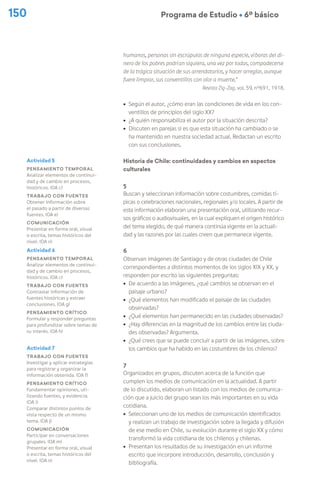 150 Programa de Estudio Ú 6º básico
humanos, personas sin escrúpulos de ninguna especie, víboras del di-
nero de los pobres podrían siquiera, una vez por todas, compadecerse
de la trágica situación de sus arrendatarios, y hacer arreglar, aunque
fuere limpiar, sus conventillos con olor a muerte.”
Revista Zig-Zag, vol. 59, n°691, 1918.
ú Según el autor, ¿cómo eran las condiciones de vida en los con-
ventillos de principios del siglo XX?
ú ¿A quién responsabiliza el autor por la situación descrita?
ú Discuten en parejas si es que esta situación ha cambiado o se
ha mantenido en nuestra sociedad actual. Redactan un escrito
con sus conclusiones.
Historia de Chile: continuidades y cambios en aspectos
culturales
5
Buscan y seleccionan información sobre costumbres, comidas tí-
picas o celebraciones nacionales, regionales y/o locales. A partir de
esta información elaboran una presentación oral, utilizando recur-
sos gráficos o audiovisuales, en la cual expliquen el origen histórico
del tema elegido, de qué manera continúa vigente en la actuali-
dad y las razones por las cuales creen que permanece vigente.
6
Observan imágenes de Santiago y de otras ciudades de Chile
correspondientes a distintos momentos de los siglos XIX y XX, y
responden por escrito las siguientes preguntas:
ú De acuerdo a las imágenes, ¿qué cambios se observan en el
paisaje urbano?
ú ¿Qué elementos han modificado el paisaje de las ciudades
observadas?
ú ¿Qué elementos han permanecido en las ciudades observadas?
ú ¿Hay diferencias en la magnitud de los cambios entre las ciuda-
des observadas? Argumenta.
ú ¿Qué crees que se puede concluir a partir de las imágenes, sobre
los cambios que ha habido en las costumbres de los chilenos?
7
Organizados en grupos, discuten acerca de la función que
cumplen los medios de comunicación en la actualidad. A partir
de lo discutido, elaboran un listado con los medios de comunica-
ción que a juicio del grupo sean los más importantes en su vida
cotidiana.
ú Seleccionan uno de los medios de comunicación identificados
y realizan un trabajo de investigación sobre la llegada y difusión
de ese medio en Chile, su evolución durante el siglo XX y cómo
transformó la vida cotidiana de los chilenos y chilenas.
ú Presentan los resultados de su investigación en un informe
escrito que incorpore introducción, desarrollo, conclusión y
bibliografía.
Actividad 5
Pensamiento temporal
Analizar elementos de continui-
dad y de cambio en procesos,
históricos. (OA c)
Trabajo con fuentes
Obtener información sobre
el pasado a partir de diversas
fuentes. (OA e)
Comunicación
Presentar en forma oral, visual
o escrita, temas históricos del
nivel. (OA n)
Actividad 6
Pensamiento temporal
Analizar elementos de continui-
dad y de cambio en procesos,
históricos. (OA c)
Trabajo con fuentes
Contrastar información de
fuentes históricas y extraer
conclusiones. (OA g)
Pensamiento crítico
Formular y responder preguntas
para profundizar sobre temas de
su interés. (OA h)
Actividad 7
Trabajo con fuentes
Investigar y aplicar estrategias
para registrar y organizar la
información obtenida. (OA f)
Pensamiento crítico
Fundamentar opiniones, uti-
lizando fuentes, y evidencia.
(OA i)
Comparar distintos puntos de
vista respecto de un mismo
tema. (OA j)
Comunicación
Participar en conversaciones
grupales. (OA m)
Presentar en forma oral, visual
o escrita, temas históricos del
nivel. (OA n)
 