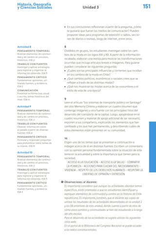 Historia, Geografía
y Ciencias Sociales 151
Unidad 3
ú En sus conclusiones reflexionan a partir de la pregunta, ¿cómo
te gustaría que fueran los medios de comunicación? Pueden
proponer ideas para programas de televisión o radios, seccio-
nes de diarios o revistas, blogs de internet, entre otros.
8
Divididos en grupos, los estudiantes investigan sobre los cam-
bios de la moda en los siglos XIX y XX. A partir de la información
recabada, elaboran una revista para mostrar las transformaciones
ocurridas que incluya artículos breves e imágenes. Para guiarse
pueden considerar las siguientes preguntas:
ú ¿Cuáles son las principales influencias y corrientes que incidían
en los cambios de la moda en Chile?
ú ¿Qué cambios políticos, económicos o sociales crees que se
reflejan a través de las distintas modas?
ú ¿Qué nos muestran las modas acerca de las costumbres o el
estilo de vida de una época?
9
Leen el artículo “Los sistemas de transporte público en Santiago”
del sitio Memoria Chilena y elaboran un cuadro resumen que
contenga imágenes u otra fuente con los principales hitos del
desarrollo del transporte de la capital. Luego, apoyándose en el
cuadro resumen y material de apoyo adicional de ser necesario,
exponen a sus compañeros, explicando los elementos que han
cambiado y los que han permanecido, y describiendo cuáles de
estos elementos están presentes en su comunidad.
10
Eligen uno de los temas que se presentan a continuación e
indagan acerca de él en distintas fuentes. Escriben un comentario
con su opinión personal fundamentada sobre la situación de este
tema en la actualidad y sobre la importancia que tienen para la
sociedad.
ACCESO A LA EDUCACIÓN – ACCESO A LA SALUD – COMBATIR
LA POBREZA - ACCIONES PARA CUIDAR DEL MEDIOAMBIENTE –
VIVIENDA - RESPETO DE LOS DERECHOS HUMANOS – RESPETAR LA
LIBERTAD DE OPINIÓN Y EXPRESIÓN
! Observaciones al docente:
Es importante considerar que aunque las actividades abordan temas
específicos, están orientadas a que los estudiantes identifiquen y
expliquen elementos de continuidad y cambio en la historia de Chile
republicano. Es importante, también, que el docente sea capaz de
utilizar los resultados de las actividades desarrolladas en la unidad 2
y los OA anteriores de esta unidad, dando cuenta a partir de ellos de
cómo estos cambios y continuidades se han ido estudiando a lo largo
del año escolar.
Para el desarrollo de las actividades se sugiere utilizar los siguientes
sitios web:
En el portal de la Biblioteca del Congreso Nacional se puede acceder
a los textos constitucionales:
Actividad 8
Pensamiento temporal
Analizar elementos de continui-
dad y de cambio en procesos,
históricos. (OA c)
Trabajo con fuentes
Investigar y aplicar estrategias
para registrar y organizar la
información obtenida. (OA f)
Pensamiento crítico
Fundamentar opiniones, uti-
lizando fuentes, y evidencia.
(OA i)
Comunicación
Presentar en forma oral, visual
o escrita, temas históricos del
nivel. (OA n)
Actividad 9
Pensamiento temporal
Analizar elementos de continui-
dad y de cambio en procesos,
históricos. (OA c)
Trabajo con fuentes
Obtener información sobre
el pasado a partir de diversas
fuentes. (OA e)
Pensamiento crítico
Formular y responder preguntas
para profundizar sobre temas de
su interés. (OA h)
Actividad 10
Pensamiento temporal
Analizar elementos de continui-
dad y de cambio en procesos,
históricos. (OA c)
Trabajo con fuentes
Investigar y aplicar estrategias
para registrar y organizar la
información obtenida. (OA f)
Pensamiento crítico
Fundamentar opiniones, uti-
lizando fuentes, y evidencia.
(OA i)
 