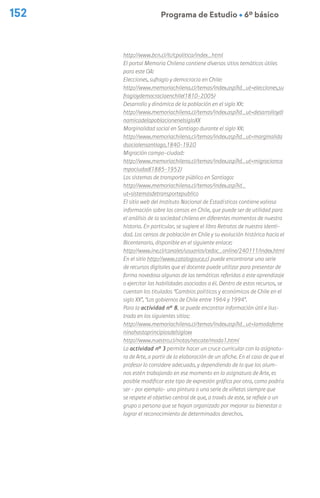 Programa de Estudio Ú 6º básico
152
http://www.bcn.cl/lc/cpolitica/index_html
El portal Memoria Chilena contiene diversos sitios temáticos útiles
para este OA:
Elecciones, sufragio y democracia en Chile:
http://www.memoriachilena.cl/temas/index.asp?id_ut=elecciones,su
fragioydemocraciaenchile(1810-2005)
Desarrollo y dinámica de la población en el siglo XX:
http://www.memoriachilena.cl/temas/index.asp?id_ut=desarrolloydi
namicadelapoblacionenelsigloXX
Marginalidad social en Santiago durante el siglo XX:
http://www.memoriachilena.cl/temas/index.asp?id_ut=marginalida
dsocialensantiago,1840-1920
Migración campo-ciudad:
http://www.memoriachilena.cl/temas/index.asp?id_ut=migracionca
mpociudad(1885-1952)
Los sistemas de transporte público en Santiago:
http://www.memoriachilena.cl/temas/index.asp?id_
ut=sistemasdetransportepublico
El sitio web del Instituto Nacional de Estadísticas contiene valiosa
información sobre los censos en Chile, que puede ser de utilidad para
el análisis de la sociedad chilena en diferentes momentos de nuestra
historia. En particular, se sugiere el libro Retratos de nuestra identi-
dad. Los censos de población en Chile y su evolución histórica hacia el
Bicentenario, disponible en el siguiente enlace:
http://www.ine.cl/canales/usuarios/cedoc_online/240111/index.html
En el sitio http://www.catalogouce.cl puede encontrarse una serie
de recursos digitales que el docente puede utilizar para presentar de
forma novedosa algunas de las temáticas referidas a este aprendizaje
o ejercitar las habilidades asociadas a él. Dentro de estos recursos, se
cuentan los titulados “Cambios políticos y económicos de Chile en el
siglo XX”, “Los gobiernos de Chile entre 1964 y 1994”.
Para la actividad n° 8, se puede encontrar información útil e ilus-
trada en los siguientes sitios:
http://www.memoriachilena.cl/temas/index.asp?id_ut=lamodafeme
ninahastaprincipiosdelsigloxx
http://www.nuestro.cl/notas/rescate/moda1.html
La actividad nº 3 permite hacer un cruce curricular con la asignatu-
ra de Arte, a partir de la elaboración de un afiche. En el caso de que el
profesor lo considere adecuado, y dependiendo de lo que los alum-
nos estén trabajando en ese momento en la asignatura de Arte, es
posible modificar este tipo de expresión gráfica por otra, como podría
ser – por ejemplo– una pintura o una serie de viñetas siempre que
se respete el objetivo central de que, a través de este, se refleje a un
grupo o persona que se hayan organizado por mejorar su bienestar o
lograr el reconocimiento de determinados derechos.
 