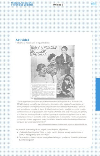 155
155
Historia, Geografía
y Ciencias Sociales Unidad 3
Actividad
1 Observa la imagen y lee el siguiente texto:
	
  
“Desde el periódico La mujer nueva, el Movimiento Pro Emancipación de la Mujer de Chile,
MEMCH, levantó campañas que informaron a las mujeres sobre los derechos que debían ob-
tener para lograr una mayor participación política en la sociedad. La Mujer Nueva, a través de
artículos e ilustraciones, fue la fuente de difusión de importantes movilizaciones, relacionadas
con la conquista de la igualdad civil entre mujeres y hombres ante la ley vinculada, por ejemplo,
a los derechos patrimoniales de las mujeres casadas y de la patria potestad. Asimismo se invo-
lucró directamente en campañas contra el analfabetismo, el alcoholismo y en las convocatorias
para que las mujeres apoyaran la obtención del voto femenino en las elecciones presidenciales,
conquista que solo se alcanzó en 1949”.
http://www.memoriachilena.cl/temas/dest.asp?id=mujernuevaderechos
2 A partir de las fuentes y de sus propios conocimientos, responden:
a ¿Cuál era la función del periódico La mujer nueva? ¿Por qué una agrupación como el
MEMCH debía publicar este periódico?
b De acuerdo con la información entregada en la imagen, ¿cuál era la situación de la mujer
durante esa época?
 