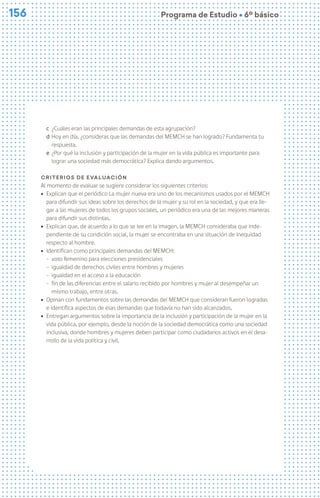 156
156 Programa de Estudio Ú 6º básico
c ¿Cuáles eran las principales demandas de esta agrupación?
d Hoy en día, ¿consideras que las demandas del MEMCH se han logrado? Fundamenta tu
respuesta.
e ¿Por qué la inclusión y participación de la mujer en la vida pública es importante para
lograr una sociedad más democrática? Explica dando argumentos.
Criterios de evaluación
Al momento de evaluar se sugiere considerar los siguientes criterios:
ú Explican que el periódico La mujer nueva era uno de los mecanismos usados por el MEMCH
para difundir sus ideas sobre los derechos de la mujer y su rol en la sociedad, y que era lle-
gar a las mujeres de todos los grupos sociales, un periódico era una de las mejores maneras
para difundir sus distintas.
ú Explican que, de acuerdo a lo que se lee en la imagen, la MEMCH consideraba que inde-
pendiente de su condición social, la mujer se encontraba en una situación de inequidad
respecto al hombre.
ú Identifican como principales demandas del MEMCH:
− voto femenino para elecciones presidenciales
− igualdad de derechos civiles entre hombres y mujeres
− igualdad en el acceso a la educación
− fin de las diferencias entre el salario recibido por hombres y mujer al desempeñar un
mismo trabajo, entre otras.
ú Opinan con fundamentos sobre las demandas del MEMCH que consideran fueron logradas
e identifica aspectos de esas demandas que todavía no han sido alcanzados.
ú Entregan argumentos sobre la importancia de la inclusión y participación de la mujer en la
vida pública, por ejemplo, desde la noción de la sociedad democrática como una sociedad
inclusiva, donde hombres y mujeres deben participar como ciudadanos activos en el desa-
rrollo de la vida política y civil.
 