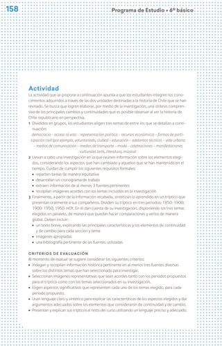 158
158 Programa de Estudio Ú 6º básico
Actividad
La actividad que se propone a continuación apunta a que los estudiantes integren los cono-
cimientos adquiridos a través de las dos unidades destinadas a la historia de Chile que se han
revisado. Se busca que logren elaborar, por medio de la investigación, una síntesis compren-
siva de los principales cambios y continuidades que es posible observar al ver la historia de
Chile republicano en perspectiva.
1 Divididos en grupos, los estudiantes eligen tres temas de entre los que se detallan a conti-
nuación:
democracia - acceso al voto – representación política – recursos económicos – formas de parti-
cipación civil (por ejemplo, voluntariado, clubes) – educación - adelantos técnicos – vida urbana
– medios de comunicación – medios de transporte - moda – celebraciones – manifestaciones
culturales (arte, literatura, música)
2 Llevan a cabo una investigación en la que reúnen información sobre los elementos elegi-
dos, considerando los aspectos que han cambiado y aquellos que se han mantenido en el
tiempo. Cuidan de cumplir los siguientes requisitos formales:
ú reparten tareas de manera equitativa
ú desarrollan un cronograma de trabajo
ú extraen información de al menos 3 fuentes pertinentes
ú recopilan imágenes acordes con los temas incluidos en la investigación
3 Finalmente, a partir de la información recabada, sintetizan lo aprendido en un tríptico que
presentan oralmente a sus compañeros. Dividen su tríptico en tres periodos: 1850-1900;
1900-1950; 1950-HOY. En él dan cuenta de su investigación, disponiendo los tres temas
elegidos en paralelo, de manera que puedan hacer comparaciones y verlos de manera
global. Deben incluir:
ú un texto breve, explicando las principales características y los elementos de continuidad
y de cambio para cada sección y tema
ú imágenes apropiadas
ú una bibliografía pertinente de las fuentes utilizadas
Criterios de evaluación
Al momento de evaluar se sugiere considerar los siguientes criterios:
ú Indagan y recopilan información histórica pertinente en al menos tres fuentes diversas
sobre los distintos temas que han seleccionado para investigar.
ú Seleccionan imágenes representativas que sean acordes tanto con los periodos propuestos
para el tríptico como con los temas seleccionados en su investigación.
ú Eligen aspectos significativos que representen cada uno de los temas elegido, para cada
periodo propuesto.
ú Usan lenguaje claro y sintético para explicar las características de los aspectos elegidos y dar
argumentos adecuados sobre los elementos que consideraron de continuidad y de cambio.
ú Presentan y explican sus trípticos al resto del curso utilizando un lenguaje preciso y adecuado.
 