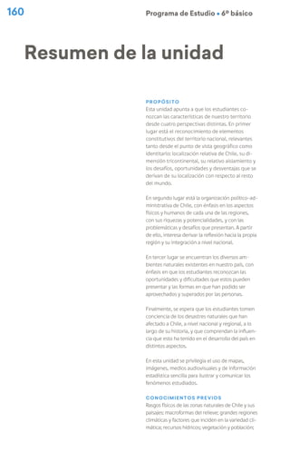 Programa de Estudio Ú 6º básico
160
Propósito
Esta unidad apunta a que los estudiantes co-
nozcan las características de nuestro territorio
desde cuatro perspectivas distintas. En primer
lugar está el reconocimiento de elementos
constitutivos del territorio nacional, relevantes
tanto desde el punto de vista geográfico como
identitario: localización relativa de Chile, su di-
mensión tricontinental, su relativo aislamiento y
los desafíos, oportunidades y desventajas que se
derivan de su localización con respecto al resto
del mundo.
En segundo lugar está la organización político-ad-
ministrativa de Chile, con énfasis en los aspectos
físicos y humanos de cada una de las regiones,
con sus riquezas y potencialidades, y con las
problemáticas y desafíos que presentan. A partir
de ello, interesa derivar la reflexión hacia la propia
región y su integración a nivel nacional.
En tercer lugar se encuentran los diversos am-
bientes naturales existentes en nuestro país, con
énfasis en que los estudiantes reconozcan las
oportunidades y dificultades que estos pueden
presentar y las formas en que han podido ser
aprovechados y superados por las personas.
Finalmente, se espera que los estudiantes tomen
conciencia de los desastres naturales que han
afectado a Chile, a nivel nacional y regional, a lo
largo de su historia, y que comprendan la influen-
cia que esto ha tenido en el desarrollo del país en
distintos aspectos.
En esta unidad se privilegia el uso de mapas,
imágenes, medios audiovisuales y de información
estadística sencilla para ilustrar y comunicar los
fenómenos estudiados.
Conocimientos previos
Rasgos físicos de las zonas naturales de Chile y sus
paisajes: macroformas del relieve; grandes regiones
climáticas y factores que inciden en la variedad cli-
mática; recursos hídricos; vegetación y población;
Resumen de la unidad
 