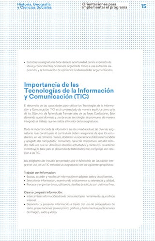 15
15
Historia, Geografía
y Ciencias Sociales
ú En todas las asignaturas debe darse la oportunidad para la expresión de
ideas y conocimientos de manera organizada frente a una audiencia (ex-
posición) y la formulación de opiniones fundamentadas (argumentación).
Importancia de las
Tecnologías de la Información
y Comunicación (TIC)
El desarrollo de las capacidades para utilizar las Tecnologías de la Informa-
ción y Comunicación (TIC) está contemplado de manera explícita como uno
de los Objetivos de Aprendizaje Transversales de las Bases Curriculares. Esto
demanda que el dominio y uso de estas tecnologías se promueva de manera
integrada al trabajo que se realiza al interior de las asignaturas.
Dada la importancia de la informática en el contexto actual, las diversas asig-
naturas que constituyen el currículum deben asegurarse de que los estu-
diantes, en los primeros niveles, dominen las operaciones básicas (encendido
y apagado del computador, comandos, conectar dispositivos, uso del tecla-
do) cada vez que se utilicen en diversas actividades y contextos. Lo anterior
constituye la base para el desarrollo de habilidades más complejas con rela-
ción a las TIC.
Los programas de estudio presentados por el Ministerio de Educación inte-
gran el uso de las TIC en todas las asignaturas con los siguientes propósitos:
Trabajar con información:
ú Buscar, acceder y recolectar información en páginas web u otras fuentes.
ú Seleccionar información, examinando críticamente su relevancia y calidad.
ú Procesar y organizar datos, utilizando planillas de cálculo con distintos fines.
Crear y compartir información:
ú Intercambiar información a través de las múltiples herramientas que ofrece
internet.
ú Desarrollar y presentar información a través del uso de procesadores de
texto, presentaciones (power point), gráficos, y herramientas y aplicaciones
de imagen, audio y video.
Orientaciones para
implementar el programa
 