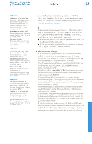 Historia, Geografía
y Ciencias Sociales 173
Unidad 4
pregunta: “¿es la centralización un problema para Chile”?
Cada grupo elabora un afiche, que incluye imágenes y un texto
breve, con la respuesta consensuada por todos y lo exponen al
resto del curso. (Artes Visuales)
9
Organizados en grupos, buscan imágenes e información sobre
las principales carreteras y caminos que existen en el territorio.
Luego, considerando los contenidos estudiados en la unidad,
responden por escrito las siguientes preguntas:
ú ¿En qué medida estas obras públicas permiten mejorar la cone-
xión de las diferentes regiones?
ú ¿Cómo ha incidido la existencia de estos caminos y carreteras
en su región o localidad? Señalen ejemplos.
! Observaciones al docente:
El recurso “Atlas INE” presenta estadísticas oficiales actualizadas
de Chile en relación a temas sociales, económicos, de vivienda y
demografía. Es un material de consulta de utilidad para alumnos y
alumnas de 6º básico y puede encontrarse en el sitio:
http://www.catalogouce.cl/recursos-educativos-digitales/atlas-ine.
html?subsector_basica=62&nivel_educativo=49&subsector_
media=77&reds_tipo=141
Para el desarrollo de la actividad n° 7 el siguiente sitio web puede
resultar de utilidad: http://www.educarchile.cl/Portal.Base/Web/
VerContenido.aspx?ID=133295
El recurso “Mundo INE” presenta gráficos interactivos relativos a
economía, demografía, censo agropecuario y empleo. Es un material
de consulta de utilidad para alumnos y alumnas de 6º Año Básico y
puede encontrarse en el sitio:
http://www.catalogouce.cl/recursos-educativos-digitales/mundo-
ine.html?subsector_basica=62&nivel_educativo=49&subsector_
media=77&reds_tipo=141
La página de la Dirección meteorológica de Chile, Dirección General
de la Aeronáutica Civil, presenta información relevante respecto de
los climas Chile, en especial de cada región: http://www.meteochile.
gob.cl/climas/climas.html
El sitio desarrollado por el Departamento de Geofísica (DGF) de la
Facultad de Ciencias Físicas y Matemáticas (FCFM) de la Universidad
de Chile. Aporta información sobre climas, meteorología y fenómenos
asociados. http://www.atmosfera.cl/HTML/temas/temas_02.html
Actividad 7
Trabajo con fuentes
Investigar y aplicar estrategias
para registrar y organizar la
información obtenida. (OA f)
Contrastar información de
fuentes históricas y extraer
conclusiones. (OA g)
Pensamiento crítico
Formular y responder preguntas
para profundizar sobre temas de
su interés. (OA h)
Comunicación
Presentar en forma oral, visual
o escrita, temas históricos del
nivel. (OA n)
Actividad 8
Trabajo con fuentes
Contrastar información de
fuentes históricas y extraer
conclusiones. (OA g)
Pensamiento crítico
Formular y responder preguntas
para profundizar sobre temas de
su interés. (OA h)
Comunicación
Participar en conversaciones
grupales. (OA m)
Presentar en forma oral, visual
o escrita, temas históricos del
nivel. (OA n)
Actividad 9
Pensamiento espacial
Usar herramientas geográficas
para ubicar, caracterizar y re-
lacionar elementos del espacio
geográfico. (OA d)
Trabajo con fuentes
Contrastar información de
fuentes históricas y extraer
conclusiones. (OA g)
Pensamiento crítico
Formular y responder preguntas
para profundizar sobre temas de
su interés. (OA h)
 