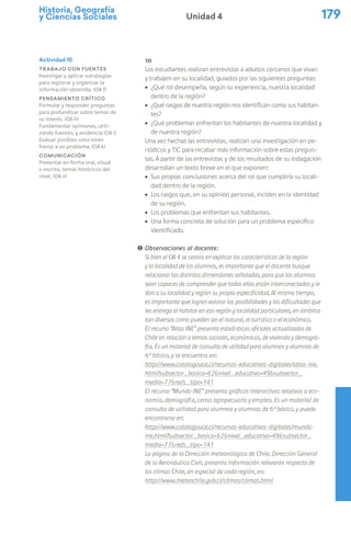 Historia, Geografía
y Ciencias Sociales 179
Unidad 4
10
Los estudiantes realizan entrevistas a adultos cercanos que vivan
y trabajen en su localidad, guiados por las siguientes preguntas:
ú ¿Qué rol desempeña, según su experiencia, nuestra localidad
dentro de la región?
ú ¿Qué rasgos de nuestra región nos identifican como sus habitan-
tes?
ú ¿Qué problemas enfrentan los habitantes de nuestra localidad y
de nuestra región?
Una vez hechas las entrevistas, realizan una investigación en pe-
riódicos y TIC para recabar más información sobre estas pregun-
tas. A partir de las entrevistas y de los resultados de su indagación
desarrollan un texto breve en el que exponen:
ú Sus propias conclusiones acerca del rol que cumpliría su locali-
dad dentro de la región.
ú Los rasgos que, en su opinión personal, inciden en la identidad
de su región.
ú Los problemas que enfrentan sus habitantes.
ú Una forma concreta de solución para un problema específico
identificado.
! Observaciones al docente:
Si bien el OA 4 se centra en explicar las características de la región
y la localidad de los alumnos, es importante que el docente busque
relacionar las distintas dimensiones señaladas, para que los alumnos
sean capaces de comprender que todas ellas están interconectadas y le
dan a su localidad y región su propia especificidad. Al mismo tiempo,
es importante que logren valorar las posibilidades y las dificultades que
les entrega el habitar en esa región y localidad particulares, en ámbitos
tan diversos como pueden ser el natural, el turístico o el económico.
El recurso “Atlas INE” presenta estadísticas oficiales actualizadas de
Chile en relación a temas sociales, económicos, de vivienda y demogra-
fía. Es un material de consulta de utilidad para alumnos y alumnas de
6º básico, y se encuentra en:
http://www.catalogouce.cl/recursos-educativos-digitales/atlas-ine.
html?subsector_basica=62&nivel_educativo=49&subsector_
media=77&reds_tipo=141
El recurso “Mundo INE” presenta gráficos interactivos relativos a eco-
nomía, demografía, censo agropecuario y empleo. Es un material de
consulta de utilidad para alumnos y alumnas de 6º básico, y puede
encontrarse en:
http://www.catalogouce.cl/recursos-educativos-digitales/mundo-
ine.html?subsector_basica=62&nivel_educativo=49&subsector_
media=77&reds_tipo=141
La página de la Dirección meteorológica de Chile, Dirección General
de la Aeronáutica Civil, presenta información relevante respecto de
los climas Chile, en especial de cada región, en:
http://www.meteochile.gob.cl/climas/climas.html
Actividad 10
Trabajo con fuentes
Investigar y aplicar estrategias
para registrar y organizar la
información obtenida. (OA f)
Pensamiento crítico
Formular y responder preguntas
para profundizar sobre temas de
su interés. (OA h)
Fundamentar opiniones, utili-
zando fuentes, y evidencia (OA i)
Evaluar posibles soluciones
frente a un problema. (OA k)
Comunicación
Presentar en forma oral, visual
o escrita, temas históricos del
nivel. (OA n)
 