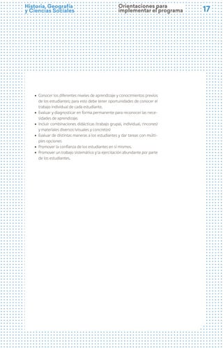 17
17
Historia, Geografía
y Ciencias Sociales
ú Conocer los diferentes niveles de aprendizaje y conocimientos previos
de los estudiantes; para esto debe tener oportunidades de conocer el
trabajo individual de cada estudiante.
ú Evaluar y diagnosticar en forma permanente para reconocer las nece-
sidades de aprendizaje.
ú Incluir combinaciones didácticas (trabajo grupal, individual, rincones)
y materiales diversos (visuales y concretos)
ú Evaluar de distintas maneras a los estudiantes y dar tareas con múlti-
ples opciones
ú Promover la confianza de los estudiantes en sí mismos.
ú Promover un trabajo sistemático y la ejercitación abundante por parte
de los estudiantes.
Orientaciones para
implementar el programa
 
