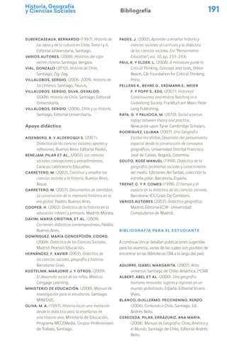 Historia, Geografía
y Ciencias Sociales 191
Bibliografía
SUBERCASEAUX, Bernardo (1997). Historia de
las ideas y de la cultura en Chile. Tomo I y II.
Editorial Universitaria, Santiago.
VARIOS AUTORES. (2008). Historias del siglo
veinte chileno. Santiago, Vergara.
VIAL, Gonzalo (2010). Historia de Chile.
Santiago, Zig-Zag.
VILLALOBOS, Sergio. (2006-2009). Historia de
los chilenos. Santiago, Taurus.
VILLALOBOS, Sergio, SILVA, Osvaldo.
(2004). Historia de Chile. Santiago, Editorial
Universitaria.
VILLALOBOS, Sergio. (2006). Chile y su historia.
Santiago, Editorial Universitaria.
Apoyo didáctico
AISENBERG, B. y Alderoqui S. (2001).
Didáctica de las ciencias sociales: aportes y
reflexiones. Buenos Aires: Editorial Paidos.
BENEJAM, Pilar et al., (2002). Las ciencias
sociales: concepciones y procedimientos.
Caracas: Laboratorio Educativo.
Carretero, M. (2002), Construir y enseñar las
ciencias sociales y la historia. Buenos Aires,
Aique.
Carretero, M. (2007). Documentos de identidad.
La construcción de la memoria histórica en la
era global. Paidós: Buenos Aires.
COOPER, H. (2002). Didáctica de la historia en la
educación infantil y primaria. Madrid: Morata.
DAVINI, María Cristina, et al. (2004).
Corrientes didácticas contemporáneas. Paidós:
Buenos Aires.
DOMÍNGUEZ, María Concepción, coord.
(2004). Didáctica de las Ciencias Sociales.
Madrid: Pearson Educación.
HERNÁNDEZ, F. Xavier (2007). Didáctica de
las ciencias sociales, geografía e historia.
Barcelona: Graó.
KOSTELNIK, Marjorie J. y otros. (2009).
El desarrollo social de los niños. México:
Cengage Learning.
MINISTERIO DE EDUCACIÓN. (2000). Manual de
Investigación para el estudiante. Santiago:
MINEDUC.
OLIVA, M. A. (1997). Historia local: una invitación
desde la didáctica para la enseñanza de
una historia viva. Ministerio de Educación,
Programa MECEMedia, Grupos Profesionales
de Trabajo, Santiago.
PAGES, J. (2002), Aprender a enseñar historia y
ciencias sociales: el currículo y la didáctica
de las ciencias sociales. En: “Pensamiento
Educativo”, vol. 30, pp. 255-269;
PAUL R. y Elder, L. (2008). A miniature guide to
Critical Thinking. Concept and tools, Dillon
Beach, CA: Foundation for Critical Thinking
Press.
PELLENS K., BEHRE G., ERDMANN E., MEIER
F. y POPP S., eds. (2001): Historical
Consciousness and History Teaching in a
Globalizing Society. Frankfurt am Main: Peter
Lang Publishing.
RATA, G. y PALICICA, M. (2010). Social sciences
today: between theory and practice.
Newcastle upon Tyne: Cambridge Scholars.
RODRÍGUEZ, Liliana (2007). Una Geografía
Escolar (in) Visible. Desarrollo del pensamiento
espacial desde la construcción de conceptos
geográficos. Universidad Distrital Francisco
José de Caldas. Bogotá, Colombia.
SOUTO, Xosé Manuel (1998). Didáctica de la
geografía: problemas sociales y conocimiento
del medio. Ediciones del Serbal, colección la
estrella polar. Barcelona, España.
TREPAT, C. y P. COMES (1998), El tiempo y el
espacio en la didáctica de las ciencias sociales.
Barcelona: ICE/Graó; De Camilloni,
VARIOS AUTORES (2007). Didáctica geográfica.
Madrid, Editorial ECIR- Universidad
Complutense de Madrid.
Bibliografía para el estudiante
A continuación se detallan publicaciones sugeridas
para los alumnos, varias de las cuales son posibles de
encontrar en las Bibliotecas CRA a lo largo del país:
AGUIRRE, Isabel Margarita. (2007). Atlas
universal. Santiago de Chile: Antártica. (*CRA)
ALBERT, Abel et al. (2000). Una geografía
humana renovada: lugares y regiones en un
mundo globalizado. España, Editorial Vicens
Vives.
BLANCO, Guillermo, PECCHENINO, Renzo.
(2006). Contando a Chile. Santiago, Ed.
Andrés Bello.
CERECEDA, Pilar, ERRÁZURIZ, Ana María.
(2008). Manual de Geografía: Chile, América y
el Mundo. Santiago de Chile, Editorial Andrés
Bello.
 