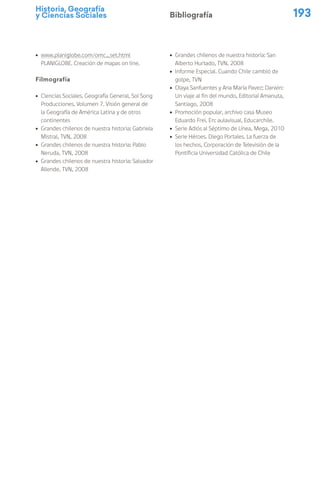Historia, Geografía
y Ciencias Sociales 193
Bibliografía
ú www.planiglobe.com/omc_set.html
PLANIGLOBE. Creación de mapas on line.
Filmografía
ú Ciencias Sociales. Geografía General, Sol Song
Producciones. Volumen 7. Visión general de
la Geografía de América Latina y de otros
continentes
ú Grandes chilenos de nuestra historia: Gabriela
Mistral, TVN, 2008
ú Grandes chilenos de nuestra historia: Pablo
Neruda, TVN, 2008
ú Grandes chilenos de nuestra historia: Salvador
Allende, TVN, 2008
ú Grandes chilenos de nuestra historia: San
Alberto Hurtado, TVN, 2008
ú Informe Especial. Cuando Chile cambió de
golpe, TVN
ú Olaya Sanfuentes y Ana María Pavez; Darwin:
Un viaje al fin del mundo, Editorial Amanuta,
Santiago, 2008
ú Promoción popular, archivo casa Museo
Eduardo Frei. En: aulavisual, Educarchile.
ú Serie Adiós al Séptimo de Línea, Mega, 2010
ú Serie Héroes. Diego Portales. La fuerza de
los hechos, Corporación de Televisión de la
Pontificia Universidad Católica de Chile
 