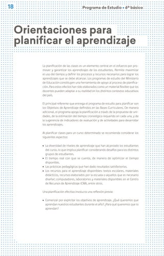 18
18 Programa de Estudio Ú 6º básico
La planificación de las clases es un elemento central en el esfuerzo por pro-
mover y garantizar los aprendizajes de los estudiantes. Permite maximizar
el uso del tiempo y definir los procesos y recursos necesarios para lograr los
aprendizajes que se debe alcanzar. Los programas de estudio del Ministerio
de Educación constituyen una herramienta de apoyo al proceso de planifica-
ción. Para estos efectos han sido elaborados como un material flexible que los
docentes pueden adaptar a su realidad en los distintos contextos educativos
del país.
El principal referente que entrega el programa de estudio para planificar son
los Objetivos de Aprendizaje definidos en las Bases Curriculares. De manera
adicional, el programa apoya la planificación a través de la propuesta de uni-
dades, de la estimación del tiempo cronológico requerido en cada una, y de
la sugerencia de indicadores de evaluación y de actividades para desarrollar
los aprendizajes.
Al planificar clases para un curso determinado se recomienda considerar los
siguientes aspectos:
ú La diversidad de niveles de aprendizaje que han alcanzado los estudiantes
del curso, lo que implica planificar considerando desafíos para los distintos
grupos de estudiantes.
ú El tiempo real con que se cuenta, de manera de optimizar el tiempo
disponible,
ú Las prácticas pedagógicas que han dado resultados satisfactorios.
ú Los recursos para el aprendizaje disponibles: textos escolares, materiales
didácticos, recursos elaborados por la escuela o aquellos que es necesario
diseñar; computadores, laboratorios y materiales disponibles en el Centro
de Recursos de Aprendizaje (CRA), entre otros.
Una planificación efectiva involucra una reflexión previa:
ú Comenzar por explicitar los objetivos de aprendizaje. ¿Qué queremos que
aprendan nuestros estudiantes durante el año? ¿Para qué queremos que lo
aprendan?
Orientaciones para
planificar el aprendizaje
 