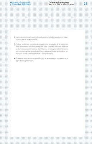 23
23
Historia, Geografía
y Ciencias Sociales
4 Usar instrumentos adecuados de evaluación y métodos basado en el traba-
jo particular de los estudiantes.
5 Dedicar un tiempo razonable a comunicar los resultados de la evaluación
a los estudiantes. Para esto se requiere crear un clima adecuado para que
el alumno se vea estimulado a identificar sus errores y considerarlos como
una oportunidad de aprendizaje (si es una evaluación de rendimiento su-
mativa se puede también informar a los apoderados).
6 El docente debe ajustar su planificación de acuerdo a los resultados en el
logro de los aprendizajes.
Orientaciones para
evaluar los aprendizajes
 