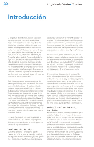 30 Programa de Estudio Ú 6º básico
La asignatura de Historia, Geografía y Ciencias
Sociales permite al estudiante alcanzar una
mejor comprensión de su sociedad y de su rol
en ella. Esta asignatura está conformada, en el
ámbito escolar, por disciplinas que estudian al
ser humano como individuo y como miembro de
la sociedad desde diversas perspectivas, entre
las que se incluyen, además de la Historia y la
Geografía, la Economía, la Demografía, la Socio-
logía y la Ciencia Política. El trabajo conjunto de
estas disciplinas permite al alumno desarrollar
conocimientos, habilidades y actitudes necesa-
rias para comprender la compleja realidad social
contemporánea y su devenir, para desenvolverse
como un ciudadano capaz de actuar responsable
y críticamente en la sociedad, y para enfrentar los
desafíos del mundo globalizado.
En la educación básica, un objetivo central de
esta asignatura es que los estudiantes adquieran
un sentido de identidad y de pertenencia a la
sociedad. Saber quién es, conocer su comuni-
dad y consolidar los lazos con ella son elementos
fundamentales para el desarrollo integral de un
niño. Ahí radica la base que permite a los alumnos
comprender su cultura, apropiarse de ella y parti-
cipar en su construcción. Esa cultura adquirirá un
significado particular cuando tomen conciencia
de que también existen otras, distintas, y perciban
la diversidad inherente a los seres humanos y a la
naturaleza y las diferentes formas en que estos se
relacionan entre sí.
Las Bases Curriculares de Historia, Geografía y
Ciencias Sociales, y por lo tanto, los programas
de estudio correspondientes se construyeron en
torno a los siguientes énfasis:
Conciencia del entorno
El alumno comienza a entender la realidad
cuando descubre su entorno natural y social. Al
distinguir los distintos elementos y actores (perso-
nas e instituciones) que forman parte de su vida
cotidiana y cumplen un rol relevante en ella, y al
observar cómo interactúan entre ellos, comenzará
a reconocer los vínculos y las relaciones que con-
forman la sociedad. A la vez, podrá apreciar cuáles
son las dinámicas que han permitido a su comuni-
dad adaptarse al entorno natural y transformarlo.
En este sentido, en los primeros niveles, los OA
de la asignatura privilegian el conocimiento de la
sociedad en que se desenvuelven, lo que requiere
que identifiquen sus grupos de pertenencia (fami-
lia, escuela, comunidad, región, país, humanidad),
las principales instituciones, y las costumbres,
normas y valores de su entorno, entre otros.
En este proceso de desarrollo de la propia iden-
tidad, resulta fundamental que reconozcan que
cada ser humano es único y que todas las personas
son diferentes, pero que, a su vez, podemos en-
contrar muchos elementos en común que son los
que nos permiten sentirnos parte de comunidades
específicas (familia, localidad, región, país, etc.). El
respeto y la valoración de sí mismos, de la diversi-
dad humana y de los aspectos que nos cohesionan
como sociedad, se desarrollan inicialmente en la
interacción con el propio entorno, y su alcance y
profundidad se van ampliando en la relación con
los otros énfasis que se plantean a continuación.
Formación del pensamiento
histórico
Pensar históricamente implica comprender que la
experiencia de vivir en sociedad está contextua-
lizada en el tiempo; en tanto que seres humanos,
nuestra existencia se desenvuelve en el devenir
de la historia. En este sentido, la construcción
gradual del pensamiento histórico es una herra-
mienta necesaria para que los estudiantes puedan
desarrollar una visión crítica y comprensiva de su
entorno y del mundo. En este contexto, se espera
que el estudiante tome conciencia, de forma
paulatina, de que vive en un mundo que va más
allá de su horizonte inmediato (familia, escuela,
Introducción
 
