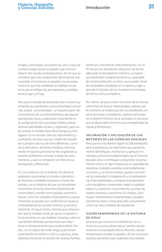 Historia, Geografía
y Ciencias Sociales 31
Introducción
amigos, comunidad, circunstancias, etc.) y que ese
contexto mayor posee un pasado que marca el
devenir del mundo contemporáneo. De ahí que se
considere que una comprensión del presente solo
es posible si se examina el pasado y los procesos
históricos que han moldeado la realidad actual,
en la que se reflejan las permanencias y cambios
entre el ayer y el hoy.
Para que el estudiante desarrolle esta conciencia y
entienda que pertenece a una comunidad cultural
más amplia –la humanidad–, se requiere partir del
conocimiento de su historia familiar y de algunas
expresiones, hitos y tradiciones importantes en
la configuración de la sociedad chilena y de las
diversas identidades locales y regionales, para lue-
go ampliar la mirada hacia otros tiempos y otros
lugares. En un mundo cada vez más dinámico y
cambiante, se busca que por medio del estudio
de su propia cultura y de otras diferentes, conoz-
can y descubran, de forma empática, distintos
modos en que las personas se han organizado y
resuelto problemas comunes a todos los seres
humanos, y que se comparen con ellas en sus
semejanzas y diferencias.
En concordancia con lo anterior, los OA de la
asignatura promueven el estudio sistemático
de distintas sociedades humanas a través del
tiempo, con el objetivo de que los estudiantes
reconozcan tanto las relaciones dinámicas de
continuidad y cambio entre pasado, presente y
futuro, como los múltiples antecedentes y causas
inherentes al pasado que conforman la riqueza y
complejidad de los acontecimientos y procesos
históricos. De igual modo, interesa que compren-
dan que la realidad social, ya sea en el pasado o
en el presente, es una realidad compleja, sobre la
cual existen distintas perspectivas para abor-
darla e interpretaciones para comprenderla. Por
ello, con el objeto de evitar sesgos y promover
el pensamiento histórico crítico y riguroso, estos
objetivos fomentan la revisión de diversas fuentes
históricas y de diversas interpretaciones. Con el
fin de que los estudiantes adquieran de forma
adecuada el pensamiento histórico, se espera
que desarrollen progresivamente su capacidad
de contextualización, es decir, que puedan situar
las sociedades estudiadas en su época y lugar y
abordar el estudio del ser humano en el tiempo
de forma crítica y empática.
Por último, se busca evitar una visión de la historia
como flujo de fuerzas impersonales y ajenas; por
el contrario, se resalta que son los estudiantes, en
tanto personas y ciudadanos, quienes participan
en el devenir histórico de la sociedad, en procesos
que se desarrollan en torno a una multiplicidad de
causas y fenómenos.
Valoración y aplicación de los
métodos de las Ciencias Sociales
Para que los estudiantes logren los OA planteados
para la asignatura, es importante que paulatina-
mente identifiquen, interioricen y apliquen los
métodos y técnicas fundamentales de las Ciencias
Sociales; estos contribuyen a desarrollar el pensa-
miento crítico, el rigor intelectual, la capacidad de
relacionar múltiples variables y de fundamentar
los juicios, y, al mismo tiempo, ayudan a incenti-
var la creatividad, la imaginación y la perseveran-
cia. Estas habilidades y competencias permiten
a los estudiantes comprender mejor la realidad,
adquirir y relacionar conocimientos, y actuar de
manera asertiva y consciente. En síntesis, cons-
tituyen herramientas fundamentales y pueden
transferirse tanto a otras áreas del conocimiento
como a la vida cotidiana del estudiante.
Visión panorámica de la historia
de Chile
Se busca que el alumno se familiarice con su
herencia cultural y desarrolle un sentido de per-
tenencia a la sociedad chilena. Para ello, resulta
fundamental estudiar el pasado a fin de reconocer
aquellos elementos que sustentan este sentido
 