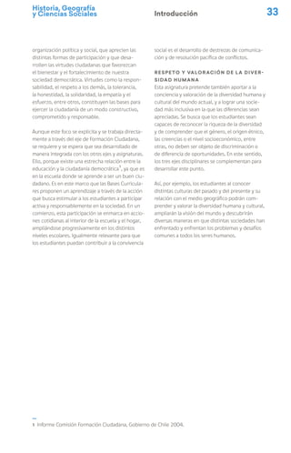 Historia, Geografía
y Ciencias Sociales 33
organización política y social, que aprecien las
distintas formas de participación y que desa-
rrollen las virtudes ciudadanas que favorezcan
el bienestar y el fortalecimiento de nuestra
sociedad democrática. Virtudes como la respon-
sabilidad, el respeto a los demás, la tolerancia,
la honestidad, la solidaridad, la empatía y el
esfuerzo, entre otros, constituyen las bases para
ejercer la ciudadanía de un modo constructivo,
comprometido y responsable.
Aunque este foco se explicita y se trabaja directa-
mente a través del eje de Formación Ciudadana,
se requiere y se espera que sea desarrollado de
manera integrada con los otros ejes y asignaturas.
Ello, porque existe una estrecha relación entre la
educación y la ciudadanía democrática1
, ya que es
en la escuela donde se aprende a ser un buen ciu-
dadano. Es en este marco que las Bases Curricula-
res proponen un aprendizaje a través de la acción
que busca estimular a los estudiantes a participar
activa y responsablemente en la sociedad. En un
comienzo, esta participación se enmarca en accio-
nes cotidianas al interior de la escuela y el hogar,
ampliándose progresivamente en los distintos
niveles escolares. Igualmente relevante para que
los estudiantes puedan contribuir a la convivencia
social es el desarrollo de destrezas de comunica-
ción y de resolución pacífica de conflictos.
Respeto y valoración de la diver-
sidad humana
Esta asignatura pretende también aportar a la
conciencia y valoración de la diversidad humana y
cultural del mundo actual, y a lograr una socie-
dad más inclusiva en la que las diferencias sean
apreciadas. Se busca que los estudiantes sean
capaces de reconocer la riqueza de la diversidad
y de comprender que el género, el origen étnico,
las creencias o el nivel socioeconómico, entre
otras, no deben ser objeto de discriminación o
de diferencia de oportunidades. En este sentido,
los tres ejes disciplinares se complementan para
desarrollar este punto.
Así, por ejemplo, los estudiantes al conocer
distintas culturas del pasado y del presente y su
relación con el medio geográfico podrán com-
prender y valorar la diversidad humana y cultural,
ampliarán la visión del mundo y descubrirán
diversas maneras en que distintas sociedades han
enfrentado y enfrentan los problemas y desafíos
comunes a todos los seres humanos.
Introducción
1 Informe Comisión Formación Ciudadana, Gobierno de Chile 2004.
 