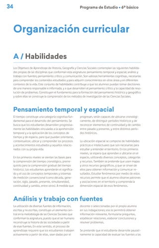 34 Programa de Estudio Ú 6º básico
Organización curricular
Los Objetivos de Aprendizaje de Historia, Geografía y Ciencias Sociales contemplan las siguientes habilida-
des propias de las disciplinas que conforman esta asignatura: pensamiento temporal y espacial; análisis y
trabajo con fuentes; pensamiento crítico; y comunicación. Son valiosas herramientas cognitivas, necesarias
para comprender los contenidos estudiados y para adquirir conocimientos en otras áreas y en diferentes
contextos de la vida. Este conjunto de habilidades contribuye a que los alumnos puedan tomar decisiones
de una manera responsable e informada, y a que desarrollen el pensamiento crítico y la capacidad de reso-
lución de problemas. Constituyen el fundamento para la formación del pensamiento histórico y geográfico
y sobre ellas se construye la comprensión de los métodos de investigación de las Ciencias Sociales.
El tiempo constituye una categoría cognitiva fun-
damental para el desarrollo del pensamiento. Se
busca que los estudiantes desarrollen progresiva-
mente las habilidades vinculadas a la aprehensión
temporal y a la aplicación de los conceptos de
tiempo y de espacio, para que puedan orientarse,
contextualizar, ubicar y comprender los procesos
y acontecimientos estudiados y aquellos relacio-
nados con su propia vida.
En los primeros niveles se sientan las bases para
la comprensión del tiempo cronológico, prerre-
quisito para la comprensión gradual del tiempo
histórico. Los estudiantes aprenderán el significa-
do y el uso de conceptos temporales y sistemas
de medición convencional (como década, gene-
ración, siglo, pasado, presente, simultaneidad,
continuidad y cambio, entre otros). A medida que
progresan, serán capaces de ubicarse cronológi-
camente, de distinguir períodos históricos y de
reconocer elementos de continuidad y de cambio
entre pasado y presente, y entre distintos perío-
dos históricos.
La ubicación espacial se compone de habilidades
prácticas e intelectuales que son necesarias para
estudiar y entender el territorio. En los primeros
niveles, se espera que aprendan a ubicarse en el
espacio, utilizando diversos conceptos, categorías
y recursos. También se pretende que usen mapas
y otros recursos geográficos, y que se sirvan de
ellos para obtener información y comunicar re-
sultados. Estudiar fenómenos por medio de estos
recursos permite que el alumno observe patrones
y asociaciones en el territorio y comprenda la
dimensión espacial de esos fenómenos.
A / Habilidades
Pensamiento temporal y espacial
Análisis y trabajo con fuentes
La utilización de diversas fuentes de información,
escritas y no escritas, constituye un elemento cen-
tral en la metodología de las Ciencias Sociales que
conforman la asignatura, puesto que el ser humano
reconstruye la historia de las sociedades a partir
de esas fuentes. En este sentido, el proceso de
aprendizaje requiere que los estudiantes trabajen
activamente a partir de ellas, sean dadas por el
docente o seleccionadas por el propio alumno
en sus indagaciones; eso le permitirá obtener
información relevante, formularse preguntas,
establecer relaciones, elaborar conclusiones y
resolver problemas.
Se pretende que el estudiante desarrolle paulati-
namente la capacidad de evaluar las fuentes a las
 