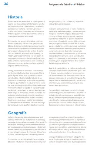 36 Programa de Estudio Ú 6º básico
En este eje se busca despertar el interés y el entu-
siasmo por el estudio de la historia como una for-
ma de profundizar el conocimiento y la reflexión
acerca del ser humano, y también, promover
que los estudiantes desarrollen un pensamiento
histórico que les permita desenvolverse crítica y
responsablemente en la sociedad.
Con relación a la secuencia temática, en prime-
ro básico se trabaja con nociones y habilidades
básicas de pensamiento temporal, con el recono-
cimiento de la propia individualidad e identidad
personal, con el desarrollo del sentido de perte-
nencia a la familia, a comunidades locales y a la
nación, y con el conocimiento y la valoración de
su propia cultura en sus diversas manifestaciones,
de los símbolos representativos y del aporte que
diferentes personas han hecho a la sociedad a lo
largo de la historia de Chile.
En segundo básico se familiariza a los alumnos
con la diversidad cultural de la sociedad chilena
y con algunos de los hitos y procesos que han
contribuido a esta diversidad a lo largo de su
historia. En primer lugar, se estudian los pueblos
indígenas que habitaron el actual territorio nacio-
nal en el período precolombino, enfatizando en el
reconocimiento de su legado en expresiones del
patrimonio cultural y en su presencia en la actua-
lidad. Luego se abordan los aportes realizados por
españoles e indígenas y la importancia del mes-
tizaje en la conformación de nuestra sociedad.
Finalmente, se destacan los aportes realizados
por inmigrantes de diferentes naciones a lo largo
del tiempo, la huella que han dejado en nuestro
Historia
país y su contribución a la riqueza y diversidad
cultural de nuestra sociedad.
En tercero básico, la mirada se vuelve hacia el es-
tudio de las sociedades griega y romana antiguas.
Aunque la enseñanza respecto de estas civiliza-
ciones se enfoca a sus aspectos más concretos
y cotidianos, el objetivo es que los estudiantes
reconozcan el legado del mundo clásico en nues-
tra cultura y en su vida actual. Con ello se busca
que los estudiantes amplíen su mirada hacia otras
culturas distantes en el tiempo, para que puedan
comprender cómo la diversidad cultural y las
múltiples maneras que han existido -y existen- de
resolver desafíos comunes a toda sociedad, tras-
pasa los horizontes de su entorno y de su cultura,
y constituye un rasgo permanente de la humani-
dad a lo largo de la historia.
A partir de cuarto básico, se inicia un estudio más
cronológico de la historia. Se pretende que, a par-
tir de este nivel, los estudiantes tomen concien-
cia, paulatinamente, de la multicausalidad de los
procesos históricos y de su carácter temporal. Así,
en este nivel se abordan las grandes civilizaciones
americanas, sus características, su legado y su
presencia en la actualidad.
En quinto básico se trabajan los períodos de des-
cubrimiento y conquista de América y de Chile, y el
período colonial, mientras que en sexto básico se
estudia la historia republicana de nuestro país. En
estos dos años escolares, se privilegia una óptica
que promueva un conocimiento empático capaz
de atender al contexto histórico de estos procesos.
La Geografía permite al estudiante explorar la di-
versidad del mundo y la multiplicidad de culturas y
paisajes y, desde esa base, reconocer cómo la relación
entre el ser humano y su medioambiente se define
por constantes procesos de adaptación y de transfor-
mación. Se busca que comprenda que el territorio es
el escenario y el contexto de referencia del quehacer
humano, tanto en el pasado como en el presente.
Con relación a la secuencia temática, en primero
básico los estudiantes empiezan a reconocer y usar
herramientas geográficas y categorías de ubica-
ción relativa y orientación espacial. Se espera que
logren ubicarse en contextos geográficos próximos
y que estos vayan ampliándose progresivamente.
En este nivel se establece un acercamiento al tema
del trabajo, por una parte, y al reconocimiento de
la diversidad cultural en el mundo, por otra.
En segundo básico se incorporan categorías de
ubicación absoluta, se inicia el trabajo con el con-
cepto de paisaje (en este caso, diversos paisajes de
Geografía
 
