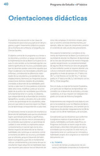 40 Programa de Estudio Ú 6º básico
Orientaciones didácticas
El propósito de esta sección es dar claves de
interpretación para la lectura y aplicación del pro-
grama y sugerir lineamientos didácticos propios
de la enseñanza de la Historia, la Geografía y las
Ciencias Sociales.
El objetivo central de los programas es orientar a
los docentes y constituir un apoyo concreto para
la implementación de las Bases Curriculares en el
aula. En este sentido, se ha intentado aportar una
batería significativa de recursos y actividades para
que los docentes puedan seleccionar aquellos que
mejor se adecúan a las necesidades y desafíos que
enfrentan, considerando las diferencias indivi-
duales de sus estudiantes y la realidad de cada
establecimiento. Asimismo, los Programas buscan
proporcionar distintos modelos de actividades
orientadas al desarrollo de las habilidades perti-
nentes a cada nivel. En otras palabras, el docente
debe seleccionar, modificar y adecuar las activi-
dades de acuerdo a las necesidades que enfrenta.
Es fundamental tener en cuenta, no obstante,
que independiente de la diversidad de contextos
(geográficos, sociales, culturales, etc.) y de estilos
y ritmos de aprendizaje de los estudiantes, debe
procurar que todos los alumnos logren los Objeti-
vos de Aprendizaje correspondientes a cada nivel.
Es importante orientar el proceso de enseñanza al
desarrollo de habilidades para que los estudiantes
logren aprendizajes profundos y significativos,
sin descuidar por ello los marcos conceptuales y
los contenidos que sustentan un aprendizaje de
calidad. En este sentido, es importante evaluar
constantemente el nivel de logro de los estu-
diantes respecto del desarrollo de las diversas
habilidades; ello constituye un elemento central
al momento de definir los recursos y actividades
que se utilizarán, ya que el desarrollo de habili-
dades es progresivo, y por ello es fundamental
reforzar constantemente y cerciorarse de que los
estudiantes hayan adquirido las habilidades base
que requieren para avanzar hacia el desarrollo de
otras más complejas. En términos simples, para
que un alumno contraste distintas fuentes, por
ejemplo, debe ser capaz de comprender y analizar
el contenido de cada una de ellas previamente.
Otro aspecto fundamental a considerar al mo-
mento de implementar las Bases Curriculares es la
necesidad de abordar los Objetivos de Aprendizaje
de los tres ejes disciplinarios de manera integrada
cuando sea pertinente. La complementariedad
de algunos OA de Historia con otros de geografía
se hace evidente cuando se requiere abordar una
cultura o civilización desde el ámbito histórico y
geográfico (a modo de ejemplo: en 2º básico los
OA 1 y 2 de Historia con los OA 10 y 11 de Geo-
grafía; en 3º básico los OA 2 y 3 de Historia con los
OA 9 y 10 de Geografía).
Pero sin duda, es el eje de Formación Ciudadana,
y en particular los Objetivos de Aprendizaje rela-
cionados con el desarrollo de actitudes y virtudes
ciudadanas, es el que requiere ser trabajado inte-
grado con los ejes de Historia y Geografía.
Evidentemente esta integración está dada no solo
por la necesidad de cruzar los Objetivos de Apren-
dizaje de los ejes disciplinares, sino también por la
importancia de abordar integradamente los OA de
los ejes con los OA de habilidades y de actitudes.
Considerando que las disciplinas que conforman
la asignatura implican el aprendizaje de con-
ceptos, habilidades y actitudes específicas, los
Programas de Estudio se hacen cargo de estos
aprendizajes y describen indicadores de logro y
actividades que los propician. En este marco, es
importante tener en cuenta que los conceptos y
habilidades propios de la asignatura se relacionan
básicamente con:
ú El tiempo
La noción de tiempo y la adquisición de con-
ceptos y habilidades temporales es fundamental
 
