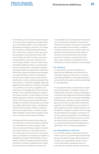 Historia, Geografía
y Ciencias Sociales 41
Orientaciones didácticas
en la Historia y en las Ciencias Sociales en gene-
ral. Es un proceso progresivo, pero debe iniciar-
se en los primeros niveles con la comprensión
del tiempo cronológico y personal, y el manejo
de conceptos y unidades temporales básicas
(día, noche, horas, semanas, meses, años, etc.)
que posibilite a los estudiantes conocer dife-
rentes modos de medir el tiempo, secuenciar
acontecimientos y reconocer elementos de
continuidad y cambio. La secuenciación de las
actividades didácticas tienen su punto de par-
tida en la observación y constatación del paso
del tiempo a partir de experiencias cotidianas y
significativas para los estudiantes (por ejemplo,
la sucesión del día y la noche, las estaciones
del año) y de su propia vida (acontecimientos
significativos, rutinas, cambios personales). Pos-
teriormente, se introducen realidades algo más
alejadas del estudiante en el tiempo, vinculadas
con su familia y su entorno, ocupando un rol
importante las investigaciones sobre la historia
familiar o local a partir de preguntas a adultos
del entorno cercano. En este contexto, los estu-
diantes aprenden a ordenar cronológicamente,
utilizar criterios para situarse temporalmente,
manejar herramientas relacionadas con la medi-
da y registro del tiempo (relojes, calendarios) y
utilizar líneas de tiempo sencillas. Cuando los
alumnos han adquirido los conceptos y habili-
dades señaladas anteriormente, pueden iniciar-
se en la comprensión del tiempo histórico.
El tiempo está directamente relacionado con
otro elemento central de la disciplina histórica:
la continuidad y el cambio. De algún modo,
tener conciencia del tiempo supone reconocer
que hubo situaciones o cosas que fueron de
una manera, pero que ya no lo son; que hay un
antes y un después; un presente y un pasado. La
habilidad de comparar identificando continui-
dades y cambios se trabaja permanentemente,
variando los contextos y graduando los niveles
de abstracción que requiera la comparación.
La causalidad es otro concepto que se relaciona
con una dimensión temporal. En los primeros
niveles los estudiantes se inician en el desarrollo
de la causalidad (reconocimiento y estableci-
miento de relaciones causa-efecto) a partir de
ejemplos del presente y de la vida cotidiana.
Continúan con la identificación de distintas
causas de un proceso o acontecimiento his-
tórico, para culminar en la explicación de los
fenómenos en estudio desde la multicausalidad.
ú El espacio
La obtención de nociones espaciales y el
desarrollo de habilidades de localización, de
orientación espacial, y de lectura y uso de he-
rramientas geográficas, constituyen propósitos
centrales del proceso de enseñanza aprendizaje
en esta asignatura.
En la educación básica, la observación, la repre-
sentación de espacios cotidianos, la lectura e
interpretación de planos, mapas y simbología, y
la utilización de categorías de ubicación relativa
y absoluta, entre otras, constituyen habilidades
fundamentales, cuyo éxito requiere de estrate-
gias que estimulen su ejercitación sistemática
y gradual. Las actividades que se presentan en
este programa se inician siempre llevando a los
estudiantes a observar su propio entorno; luego
de presentados los conceptos, nuevamente se
les hace aplicar lo aprendido en la realidad que
los rodea. Lo anterior, dado que tomar concien-
cia sobre el entorno y el paisaje se considera
un componente esencial para la adquisición y
aprehensión de los conceptos geográficos.
ú El pensamiento crítico
En un sentido amplio, el desarrollo del pensa-
miento crítico es una herramienta fundamental
para que los alumnos logren desenvolverse en
su vida con la capacidad de evaluar las situa-
ciones, alternativas o problemas que se le
presentan, de comparar, generar conclusiones
 