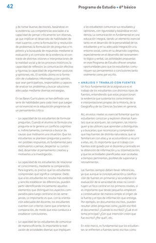 42 Programa de Estudio Ú 6º básico
y de tomar buenas decisiones, basándose en
la evidencia. Las competencias asociadas a la
capacidad de pensar críticamente son diversas,
ya que implican el desarrollo de habilidades de
nivel superior, como la formulación y resolución
de problemas; la formulación de preguntas e hi-
pótesis y la búsqueda de respuestas mediante la
evaluación y el contraste de la evidencia; el con-
traste de distintas visiones e interpretaciones de
la realidad social y de los procesos históricos; la
capacidad de reflexión; la comunicación efectiva
y rigurosa; la capacidad de argumentar posturas
y opiniones; etc. El sentido último es la forma-
ción de ciudadanos informados y con opinión,
que sean participativos, responsables y capaces
de analizar los problemas y buscar soluciones
adecuadas mediante diversas estrategias.
En las Bases Curriculares se han definido una
serie de habilidades para cada nivel que juegan
un rol esencial en la adquisición progresiva de
un pensamiento crítico:
- La capacidad de los estudiantes de formular
preguntas. Cuando el alumno se formula una
pregunta se le genera un conflicto cognitivo
e, indirectamente, comienza a buscar las
causas que motivaron una situación. Que los
estudiantes se planteen preguntas y aventu-
ren posibles respuestas, es fundamental para
estimularlos a pensar, despertar su curiosi-
dad, desarrollar el pensamiento creativo y
motivarlos a la investigación.
- La capacidad de los estudiantes de relacionar
el conocimiento, mediante la comparación.
Para lograrlo, es preciso que los estudiantes
comprendan qué significa comparar. Dado
que a los estudiantes les resulta más evidente
y sencillo establecer las diferencias, pueden
partir identificando inicialmente aquellos
elementos que distinguen los aspectos com-
parados para luego centrarse en las seme-
janzas. Lo importante es que, con la orienta-
ción adecuada del docente, los estudiantes
cuenten con criterios claros que orienten la
comparación, de modo que esta conduzca a
establecer conclusiones.
- La capacidad de los estudiantes de comunicar
de manera eficiente. Es importante la reali-
zación de actividades diversas que impliquen
a los estudiantes comunicar sus resultados y
opiniones, con rigurosidad y basándose en evi-
dencia. La comunicación es fundamental en una
educación integral, siendo un elemento esencial
tanto en el desarrollo de la personalidad de los
estudiantes y en su adecuada integración a su
entorno social, como en su desarrollo cognitivo,
especialmente en el desarrollo del razonamien-
to lógico y verbal. Las actividades propuestas
en este Programa de Estudio ofrecen amplias
oportunidades para que los estudiantes comu-
niquen sus pensamientos o conclusiones tanto
oralmente como por escrito.
ú Análisis y trabajo con fuentes
Un foco fundamental de la asignatura es el
trabajo de los estudiantes con distintos tipos de
fuentes, entendiendo que estas proporcionan
la evidencia que sustenta los conocimientos
e interpretaciones propias de la Historia, de la
Geografía y de las Ciencias Sociales en general.
Así, en estos niveles es esencial fomentar que los
estudiantes conozcan y exploren diversas fuen-
tes; que se acerquen, las comparen, las interro-
guen y las utilicen; que aprendan a distinguirlas
y a buscarlas; que reconozcan y comprendan
que hay fuentes de distinta naturaleza; que se
familiaricen con ellas y se acostumbren a recurrir
a ellas, etc. Es importante que el trabajo con
fuentes esté guiado por el docente y centrado en
la obtención de información y su sistematización,
y que las actividades planificadas sean acotadas
a tiempos pertinentes, posibles de supervisar y
retroalimentar.
Las fuentes siempre deben llevar referencias,
ya que aunque la conceptualización y clasifica-
ción de fuentes en primarias y secundarias o la
evaluación de la veracidad de estas no consti-
tuyen un foco central en los primeros niveles, sí
es importante que desde pequeños empiecen
a contextualizar de manera simple el origen de
la fuente y el tipo de información que entrega.
Por ejemplo, en documentos escritos, pueden
resultar útiles preguntas como ¿quién escribió
el documento? ¿Cuándo lo escribió? ¿Cuál es el
tema principal? ¿Con qué intención creen que
fue escrito? ¿Por qué?, etc.
En este marco, es fundamental que los estudian-
tes se enfrenten a fuentes tanto escritas como
 