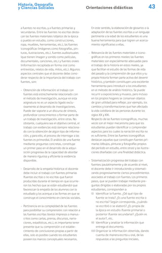 Historia, Geografía
y Ciencias Sociales 43
a fuentes no escritas, y a fuentes primarias y
secundarias. Entre las fuentes no escritas desta-
can las fuentes materiales (objetos de la época
o pueblo en estudio, como construcciones,
ropa, muebles, herramientas, etc.), las fuentes
iconográficas (imágenes como fotografías, pin-
turas, ilustraciones, etc.), fuentes audiovisuales
(que tienen imagen y sonido como películas,
documentales, canciones, etc.) y fuentes orales
(información recopilada en forma oral como
entrevistas, relatos de vida, mitos, etc.). Algunos
aspectos centrales que el docente debe consi-
derar respecto de la importancia del trabajo con
fuentes, son:
- Obtención de información: el trabajo con
fuentes está estrechamente relacionado con
el método de investigación, aunque en esta
asignatura no es un aspecto ligado exclu-
sivamente al desarrollo de investigaciones.
Puede dar soporte a un discurso de síntesis,
profundizar conocimientos o formar parte de
un trabajo de investigación, entre otras. No
obstante, cualquiera sea el objetivo central, el
trabajo con evidencias está siempre relaciona-
do con la obtención de algún tipo de informa-
ción, y para ello, el proceso de interrogar a las
fuentes es primordial. El análisis de una fuente
mediante preguntas concretas, constituye
un primer paso en el desarrollo de la adqui-
sición progresiva de la capacidad de abordar
de manera rigurosa y eficiente la evidencia
disponible.
- Desarrollo de la empatía histórica: el docente
debe incluir el trabajo con fuentes primarias
(fuentes escritas o no escritas que fueron
producidas durante el tiempo en que ocurrie-
ron los hechos que se están estudiando) que
favorezcan la empatía de los alumnos con lo
estudiado y los acerque a las formas en que se
construye el conocimiento en ciencias sociales.
- Pertinencia en la complejidad de las fuentes
para posibilitar su comprensión: con relación a
las fuentes escritas (textos impresos o manus-
critos como cartas, prensa, discursos, narra-
ciones, estadísticas, etc.), es importante tener
presente que su comprensión o el estable-
cimiento de conclusiones propias a partir de
ellas, solo es posible cuando los estudiantes
poseen los marcos conceptuales necesarios.
En este sentido, la elaboración de glosarios o la
adaptación de las fuentes escritas a un lenguaje
pertinente a la edad de los estudiantes es una
buena herramienta para que logren un acerca-
miento significativo a ellas.
- Relevancia de las fuentes materiales e icono-
gráficas en los primeros niveles: las fuentes
materiales son especialmente adecuadas para
el trabajo de la historia en estos niveles, ya
que facilitan el estudio de las formas de vida
del pasado y la comprensión de que ellos y su
propia historia forman parte activa del devenir
histórico, y también constituyen una excelente
herramienta para introducir a los estudiantes
en el método de análisis histórico. Se puede
recurrir a exposiciones y museos, pero incluso
en los propios hogares se conservan objetos
de gran utilidad para reflejar, por ejemplo, los
cambios y transformaciones que han afectado
la vida cotidiana de las personas durante los
siglos XX y XXI.
Respecto de las fuentes iconográficas, muchas
veces son el mejor mecanismo para que los
estudiantes puedan identificar o comprender
aspectos para los cuales la narración escrita no
es suficiente. Entre las fuentes iconográficas
destacan aquellas que constituyen fuentes pri-
marias (dibujos, pinturas y fotografías propios
del período en estudio, entre otras) y las ilustra-
ciones diseñadas con una finalidad didáctica.
- Sistematización progresiva del trabajo con
fuentes: paulatinamente y de acuerdo al nivel,
el docente debe ir introduciendo y sistemati-
zando progresivamente ciertos procedimientos
asociados al trabajo con fuentes. Los primeros
pasos, que se pueden trabajar mediante pre-
guntas dirigidas o elaboradas por los propios
estudiantes, corresponden a:
(i) Identificar la fuente. ¿Dé qué tipo de
fuente se trata? ¿Es una fuente escrita o
no escrita? Según corresponda, ¿cuándo
se escribió o se elaboró? ¿Es propia de
la época en estudio (fuente primaria) o
posterior (fuente secundaria)? ¿Quién es
el autor?, etc.
(ii) Identificar y analizar la información que
entrega el documento.
(iii) Organizar la información obtenida, dando
cuenta de manera escrita u oral, de las
respuestas a las preguntas iniciales.
Orientaciones didácticas
 