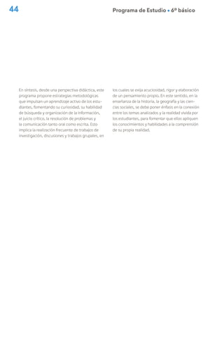 44 Programa de Estudio Ú 6º básico
En síntesis, desde una perspectiva didáctica, este
programa propone estrategias metodológicas
que impulsan un aprendizaje activo de los estu-
diantes, fomentando su curiosidad, su habilidad
de búsqueda y organización de la información,
el juicio crítico, la resolución de problemas y
la comunicación tanto oral como escrita. Esto
implica la realización frecuente de trabajos de
investigación, discusiones y trabajos grupales, en
los cuales se exija acuciosidad, rigor y elaboración
de un pensamiento propio. En este sentido, en la
enseñanza de la historia, la geografía y las cien-
cias sociales, se debe poner énfasis en la conexión
entre los temas analizados y la realidad vivida por
los estudiantes, para fomentar que ellos apliquen
los conocimientos y habilidades a la comprensión
de su propia realidad.
 