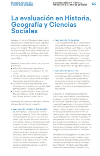 Historia, Geografía
y Ciencias Sociales 45
La evaluación en Historia,
Geografía y Ciencias
Sociales
La evaluación, dimensión fundamental del proceso
educativo, es un proceso continuo que surge de la
interacción entre la enseñanza y el aprendizaje, y
que permite recopilar información relevante sobre
los niveles de logro de los diversos aprendizajes por
parte de los estudiantes y sobre las posibles modi-
ficaciones que se requiera introducir en el proceso
de enseñanza.
Algunos de los propósitos más importantes de este
proceso son:
ú Mejorar el aprendizaje de los estudiantes.
ú Guiar a los profesores en la aplicación del currí-
culum.
ú Orientar sobre las adaptaciones que se requiere
introducir al diseño curricular o a las estrategias
de enseñanza para optimizar el proceso.
ú Determinar las fortalezas y debilidades de los
estudiantes, con el fin de atender a la diversidad
de niveles, ritmos y estilos de aprendizaje.
ú Orientar a los alumnos acerca de los progresos
de su aprendizaje, la calidad de su trabajo y la
dirección que necesitan tomar a futuro.
Entendida como un proceso sistemático, podemos
distinguir distintos tipos de evaluación:
ú Evaluación inicial o diagnósti-
ca Corresponde a una evaluación previa al
proceso de enseñanza. En términos generales,
permite al docente evaluar los conocimientos
previos de los alumnos así como el logro de los
prerrequisitos necesarios. En Historia, Geografía
y Ciencias Sociales, la evaluación inicial es par-
ticularmente importante, ya que los alumnos
cuentan con una gran cantidad de información
proveniente del entorno, de sus experiencias
personales y de los medios de comunicación.
Estos conocimientos previos son valiosos para
el proceso, aunque hay que tener en cuenta
que muchas veces están desestructurados
o descontextualizados, o pueden conducir a
errores o prejuicios.
ú Evaluación formativa
Es una evaluación continua que permite evaluar
los aprendizajes y retroalimentar y reformular el
proceso de enseñanza- aprendizaje en virtud de
la evolución de los estudiantes. Toda actividad
didáctica es potencialmente un instrumento de
evaluación, ya que en la medida que concluya
en una retroalimentación, siempre permite al
docente obtener nueva información y al alumno
alcanzar una mayor conciencia respecto de su
manera de aprender o del logro de los objetivos.
ú Evaluación sumativa
Se realiza al final de un proceso de enseñanza-
aprendizaje y su objetivo es obtener informa-
ción sobre la progresión del aprendizaje de
los alumnos y el nivel de logro de los objetivos
propuestos. Al igual que en la evaluación for-
mativa, es importante la utilización de diversos
instrumentos.
El desarrollo de las habilidades y la integración
de los nuevos aprendizajes en los estudiantes es
progresivo, y requiere de múltiples situaciones
educativas que les permitan fijar los aprendizajes,
reorganizarlos y aplicarlos en diversos contextos. En
este marco, se sugiere evaluar de manera siste-
mática a los alumnos a partir de actividades que
los conduzcan a establecer relaciones entre los
diversos aprendizajes; a desarrollar estrategias para
solucionar problemas o responder preguntas; a de-
sarrollar proyectos de manera autónoma, creativa
y rigurosa; a interrogar el pasado y el presente; a
aplicar habilidades temporales y espaciales; a tomar
posturas argumentadas en situaciones de caso; y a
reorganizar y contrastar información, entre otras.
Teniendo claros estos objetivos, se pueden utilizar
múltiples instrumentos que contribuyan a desa-
rrollar y evaluar estos aprendizajes y que permitan
retroalimentar el proceso de enseñanza (trabajos
de investigación individuales y grupales, exposi-
ciones, elaboración de relatos, pruebas escritas y
La evaluación en Historia,
Geografía y Ciencias Sociales
 