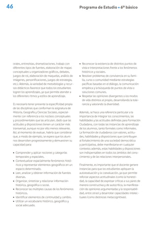 46 Programa de Estudio Ú 6º básico
orales, entrevistas, dramatizaciones, trabajo con
diferentes tipos de fuentes, elaboración de mapas
conceptuales u organizadores gráficos, debates,
juegos de rol, elaboración de maquetas, análisis de
imágenes, personificaciones, juegos de estrategia,
etc.). Además, la variedad de metodologías y recur-
sos didácticos favorece que todos los estudiantes
logren los aprendizajes, ya que permite atender a
los diferentes ritmos y estilos de aprendizaje.
Es necesario tener presente la especificidad propia
de las disciplinas que conforman la asignatura de
Historia, Geografía y Ciencias Sociales, especial-
mente con referencia a los núcleos conceptuales
y procedimentales que las articulan, dado que las
actitudes y disposiciones tienen un carácter más
transversal, aunque no por ello menos relevante.
Así, al momento de evaluar, habría que considerar
que, a modo de ejemplo, se espera que los alum-
nos desarrollen progresivamente y demuestren su
capacidad para:
ú Comprender y aplicar nociones y categorías
temporales y espaciales.
ú Contextualizar espacialmente fenómenos histó-
ricos y representar elementos geográficos en un
espacio determinado.
ú Leer, analizar y obtener información de fuentes
diversas.
ú Organizar, sintetizar y relacionar información
histórica, geográfica o social.
ú Reconocer las múltiples causas de los fenómenos
históricos.
ú Identificar elementos de continuidad y cambio.
ú Utilizar un vocabulario histórico, geográfico y
social adecuado.
ú Reconocer la existencia de distintos puntos de
vista e interpretaciones frente a los fenómenos
históricos y sociales.
ú Resolver problemas de convivencia en su fami-
lia, curso o comunidad mediante estrategias
pacíficas basadas en el diálogo, la comunicación
empática y la búsqueda de puntos de vista o
soluciones comunes.
ú Respetar las opiniones divergentes o los modos
de vida distintos al propio, desarrollando la tole-
rancia y valorando la diversidad.
Además, se hace una referencia particular a la
importancia de integrar los conocimientos, las
habilidades y las actitudes definidas para Formación
Ciudadana, con todas las instancias de aprendizaje
de los alumnos, tanto formales como informales.
La formación de ciudadanos con valores, actitu-
des, habilidades y disposiciones que contribuyan
al fortalecimiento de una sociedad democrática
y participativa, debe manifestarse en cualquier
contexto; además, estas habilidades y disposiciones
son indispensables en todos los ámbitos del cono-
cimiento y de las relaciones interpersonales.
Finalmente, es importante que el docente genere
instancias para que los estudiantes apliquen la
autoevaluación y la coevaluación, ya que permite
reforzar aspectos actitudinales (como la honesti-
dad, la capacidad de expresar críticas a sus pares de
manera constructiva y de autocrítica, la manifesta-
ción de opiniones argumentadas y la responsabili-
dad, entre otras) y desarrollar capacidades intelec-
tuales (como destrezas metacognitivas).
 