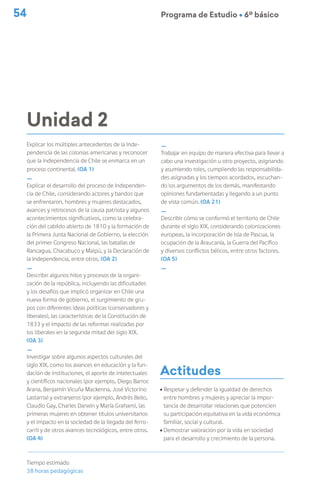 54 Programa de Estudio Ú 6º básico
Unidad 2
Explicar los múltiples antecedentes de la Inde-
pendencia de las colonias americanas y reconocer
que la Independencia de Chile se enmarca en un
proceso continental. (OA 1)
_
Explicar el desarrollo del proceso de Independen-
cia de Chile, considerando actores y bandos que
se enfrentaron, hombres y mujeres destacados,
avances y retrocesos de la causa patriota y algunos
acontecimientos significativos, como la celebra-
ción del cabildo abierto de 1810 y la formación de
la Primera Junta Nacional de Gobierno, la elección
del primer Congreso Nacional, las batallas de
Rancagua, Chacabuco y Maipú, y la Declaración de
la Independencia, entre otros. (OA 2)
_
Describir algunos hitos y procesos de la organi-
zación de la república, incluyendo las dificultades
y los desafíos que implicó organizar en Chile una
nueva forma de gobierno, el surgimiento de gru-
pos con diferentes ideas políticas (conservadores y
liberales), las características de la Constitución de
1833 y el impacto de las reformas realizadas por
los liberales en la segunda mitad del siglo XIX.
(OA 3)
_
Investigar sobre algunos aspectos culturales del
siglo XIX, como los avances en educación y la fun-
dación de instituciones, el aporte de intelectuales
y científicos nacionales (por ejemplo, Diego Barros
Arana, Benjamín Vicuña Mackenna, José Victorino
Lastarria) y extranjeros (por ejemplo, Andrés Bello,
Claudio Gay, Charles Darwin y María Graham), las
primeras mujeres en obtener títulos universitarios
y el impacto en la sociedad de la llegada del ferro-
carril y de otros avances tecnológicos, entre otros.
(OA 4)
Tiempo estimado
38 horas pedagógicas
_
Trabajar en equipo de manera efectiva para llevar a
cabo una investigación u otro proyecto, asignando
y asumiendo roles, cumpliendo las responsabilida-
des asignadas y los tiempos acordados, escuchan-
do los argumentos de los demás, manifestando
opiniones fundamentadas y llegando a un punto
de vista común. (OA 21)
_
Describir cómo se conformó el territorio de Chile
durante el siglo XIX, considerando colonizaciones
europeas, la incorporación de Isla de Pascua, la
ocupación de la Araucanía, la Guerra del Pacífico
y diversos conflictos bélicos, entre otros factores.
(OA 5)
_
Actitudes
ú Respetar y defender la igualdad de derechos
entre hombres y mujeres y apreciar la impor-
tancia de desarrollar relaciones que potencien
su participación equitativa en la vida económica
familiar, social y cultural.
ú Demostrar valoración por la vida en sociedad
para el desarrollo y crecimiento de la persona.
 