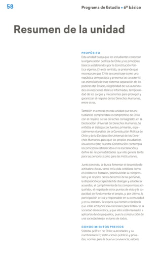 58 Programa de Estudio Ú 6º básico
Propósito
Esta unidad busca que los estudiantes conozcan
la organización política de Chile y los principios
básicos establecidos por la Constitución Polí-
tica vigente. En este sentido, se pretende que
reconozcan que Chile se constituye como una
república democrática y presenta las característi-
cas esenciales de este sistema: separación de los
poderes del Estado, elegibilidad de sus autorida-
des en elecciones libres e informadas, temporali-
dad de los cargos y mecanismos para proteger y
garantizar el respeto de los Derechos Humanos,
entre otros.
También es central en esta unidad que los es-
tudiantes comprendan el compromiso de Chile
con el respeto de los derechos consagrados en la
Declaración Universal de Derechos Humanos. Se
enfatiza el trabajo con fuentes primarias, espe-
cialmente el análisis de la Constitución Política de
Chile y de la Declaración Universal de los Dere-
chos Humanos, para que los propios estudiantes
visualicen cómo nuestra Constitución contempla
los principios establecidos en la Declaración y
define las responsabilidades que ello genera tanto
para las personas como para las instituciones.
Junto con esto, se busca fomentar el desarrollo de
actitudes cívicas, tanto en la vida cotidiana como
en contextos formales, promoviendo la compren-
sión y el respeto de los derechos de las personas,
la disposición y capacidad de dialogar y establecer
acuerdos, el cumplimiento de los compromisos ad-
quiridos, el respeto de otros puntos de vista y la ca-
pacidad de fundamentar el propio, y, por último, la
participación activa y responsable en su comunidad
y en su entorno. Se espera que tomen conciencia
que estas actitudes son esenciales para fortalecer la
sociedad democrática, y que ellos están llamados a
aplicarlas desde pequeños, pues la construcción de
una sociedad mejor es tarea de todos.
Conocimientos previos
Sistema político de Chile; autoridades y su
nombramiento; instituciones públicas y priva-
das; normas para la buena convivencia; valores
Resumen de la unidad
 