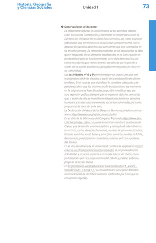 Historia, Geografía
y Ciencias Sociales 73
Unidad 1
! Observaciones al docente:
Es importante reforzar el conocimiento de los derechos estable-
cidos en nuestra Constitución, y reconocer su concordancia con la
Declaración Universal de los Derechos Humanos, así como proponer
actividades que permitan a los estudiantes comprometerse con la
defensa de aquellos derechos que consideren que son vulnerados en
su entorno cercano. Es importante reforzar en los estudiantes la idea
que el resguardo de los derechos establecidos en la Constitución es
fundamental para el funcionamiento de la vida democrática, así
como recordarles que tienen diversos canales de participación a
través de los cuales pueden actuar activamente para contribuir en
su comunidad.
Las actividades nº 6 y 9 permiten hacer un cruce curricular con
la asignatura de Artes Visuales, a partir de la elaboración de afiches
o viñetas. En el caso de que el profesor lo considere adecuado y de-
pendiendo de lo que los alumnos estén trabajando en ese momento
en la asignatura de Artes Visuales, es posible modificar esto por
otra expresión gráfica, siempre que se respete el objetivo central de
que, a través de ella, se manifiesten situaciones donde los derechos
humanos y la adecuada convivencia social son vulneradas, así como
propuestas de solución ante esto.
La Declaración Universal de los Derechos Humanos puede encontrar-
se en: http://www.un.org/es/documents/udhr/
En el sitio de la biblioteca del Congreso Nacional: http://www.bcn.
cl/ecivica/index_html, se puede encontrar una Guía de educación
Cívica, que desarrolla una base teórica y conceptual sobre diversas
temáticas, como: derechos humanos, normas de convivencia social,
historia constitucional, bases y principios constitucionales de Chile,
democracia, participación ciudadana, sistema político y poderes
del Estado.
En el sitio de enlaces de la Universidad Católica de Valparaíso: http://
enlaces.ucv.cl/educacioncivica/portada.htm se proponen diversas
actividades y recursos respecto a temas de educación cívica, como
participación política, organización del Estado y poderes públicos,
proyecto de acción cívica.
En http://enlaces.ucv.cl/educacioncivica/contenut/ut1_esta/7_
tratad/conut1-7.htm#7.3, se encuentran los principales tratados
internacionales de derechos humanos ratificados por Chile que se
encuentran vigentes.
 