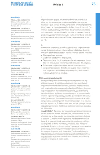 Historia, Geografía
y Ciencias Sociales 75
Unidad 1
5
Organizados en grupos, enumeran distintas situaciones que
observan frecuentemente en su comunidad escolar o en su
localidad y que, a juicio de ellos, constituyen o reflejan problemas
(de convivencia, de contaminación, de falta de servicios, etc.). Co-
mentan las situaciones y determinan dos problemas principales
sobre los cuales trabajar. Para ello, estudian el contexto de cada
problema y proponen soluciones, las cuales presentan al resto del
curso a través de una presentación oral y apoyándose en el uso
de TIC.
6
Elaboran un proyecto que contribuya a resolver un problema en
su sala de clases o colegio, relacionado con algún tipo de conta-
minación o con la necesidad de reducir y reciclar basura. Para ello:
ú Eligen y definen un tema.
ú Establecen los objetivos del proyecto.
ú Determinan las actividades a desarrollar, el cronograma de tra-
bajo y el presupuesto necesario para la ejecución del proyecto.
ú Presentan el proyecto en power point al resto del curso.
ú Luego de la exposición de todos los grupos, eligen en conjun-
to el proyecto que consideren mejor logrado y aplicable a su
realidad, y lo ponen en práctica.
! Observaciones al docente:
Es importante que los estudiantes puedan comprender que hay
distintas maneras de participar activamente para contribuir al
mejor funcionamiento de la sociedad, partiendo desde su realidad
más próxima (familia, curso, escuela o localidad). Se busca fomentar
su participación en distintos canales y espacios, y que observen y
detecten distintos problemas en su realidad y en su entorno, que los
motiven a generar propuestas y proyectos que beneficien a la comu-
nidad (por ejemplo, formas de voluntariado, campañas de reciclaje,
campañas de educación para la prevención de riesgos en la escuela o
el hogar, entre otros). El docente debe velar por que los proyectos que
se puedan generar sean factibles de realizar considerando la edad de
los estudiantes.
La actividad nº 2, propone que los estudiantes repliquen la manera
en que se realizan debates presidenciales, comprendiendo a la vez
el respeto que se debe guardar por propuestas y opiniones distintas
a las suyas. El docente puede organizar el debate de forma tal que
luego de la presentación de cada propuesta, los alumnos elaboren
sus preguntas en forma individual y por escrito, para trabajar la
producción de textos escritos con todo el curso y seleccionar aquellas
preguntas que sean más pertinentes para efectos del debate.
En la página de enlaces de la Universidad Católica de Valparaíso,
http://enlaces.ucv.cl/educacioncivica/apoprofe/activida/actud4-1/
pogu4-1.html, se propone una serie de actividades para diseñar y
ejecutar un proyecto de acción social.
Actividad 2
Pensamiento crítico
Comparar distintos puntos de
vista respecto de un mismo
tema. (OA j)
Evaluar posibles soluciones
frente a un problema o proyec-
to. (OA k)
Comunicación
Participar en conversaciones
grupales. (OA m)
Actividad 3
Pensamiento crítico
Evaluar posibles soluciones
frente a un problema. (OA k)
Comunicación
Presentar en forma oral, visual
o escrita, temas históricos del
nivel. (OA n)
Actividad 4
Pensamiento crítico
Fundamentar opiniones, uti-
lizando fuentes, y evidencia.
(OA i)
Comparar distintos puntos de
vista respecto de un mismo
tema. (OA j)
Comunicación
Participar en conversaciones
grupales. (OA m)
Actividad 5
Pensamiento crítico
Evaluar posibles soluciones
frente a un problema. (OA k)
Comunicación
Participar en conversaciones
grupales. (OA m)
Presentar en forma oral, visual
o escrita, temas históricos del
nivel. (OA n)
Actividad 6
Pensamiento crítico
Fundamentar opiniones, uti-
lizando fuentes, y evidencia.
(OA i)
Comparar distintos puntos de
vista respecto de un mismo
tema. (OA j)
Evaluar posibles soluciones
frente a un problema. (OA k)
Actividad 1
Trabajo con fuentes
Obtener información sobre
el pasado a partir de diversas
fuentes. (OA e)
Pensamiento crítico
Comparar distintos puntos de
vista respecto de un mismo tema.
(OA j)
Evaluar posibles soluciones frente
a un problema o proyecto. (OA k)
 
