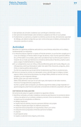 77
77
Historia, Geografía
y Ciencias Sociales Unidad 1
ú Dan ejemplos de actitudes ciudadanas que contribuyen al bienestar común.
ú Dan opiniones fundamentadas sobre temáticas ciudadanas de Chile en la actualidad.
ú Fundamentan sus opiniones y respetan los distintos puntos de vista, demostrando capacidad
de diálogo y de elaborar preguntas que sean constructivas para el debate y la búsqueda de
soluciones o puntos en común.
Actividad
Resuelven los siguientes problemas aplicando los conocimientos adquiridos en la unidad y
fundamentando sus respuestas.
1 La directiva propuso organizar un paseo al final del semestre, lo que fue bien acogido por el
curso. Sin embargo, al intentar definir el lugar de destino, hubo muchas opiniones diferen-
tes y al final nadie se escuchaba. ¿Qué crees que debería hacer la directiva para resolver la
situación de un modo que favorezca la convivencia democrática? Numera y explica cuatro
pasos a seguir, fundamentando tu respuesta.
2 En un campamento scout con niños y niñas de diferentes partes del mundo, Mayumi, una
niña japonesa, está muy interesada en saber más sobre Chile. De pronto, pregunta, ¿tiene
Chile un sistema político democrático?
Escribe tres argumentos que te permitirían fundamentar que Chile es una democracia.
3 Francisco cree que los recreos son demasiado cortos y decidió rayar el colegio y romper
algunos vidrios como forma de protesta. Sus amigos Pablo y Andrés se acercan a él muy
enojados y se da el siguiente diálogo:
Andrés: ¿Qué crees que estás haciendo?
Pablo: Estás dañando cosas que no son solo tuyas, este espacio es de todos nosotros.
Francisco: Yo tengo derecho a expresarme.
Escribe tu opinión sobre la situación y los distintos argumentos dados y luego responde la si-
guiente pregunta: ¿Está Francisco aplicando correctamente el derecho a expresión? ¿Por qué?
Criterios de evaluación
Al momento de evaluar se sugiere considerar los siguientes criterios:
1 Identifican actitudes y virtudes ciudadanas necesarias para favorecer la convivencia demo-
crática y las aplican en un contexto cotidiano y cercano. Entre los elementos a considerar,
se espera que los estudiantes se refieran a:
ú diálogo respetuoso
ú respeto hacia los demás y hacia las opiniones distintas a las propias
ú trabajo en equipo para lograr los objetivos propuestos
ú exposición de las propuestas con argumentos a favor y en contra
ú evaluación de las propuestas emitiendo opiniones fundadas
ú votación
ú participación activa
ú respeto a la decisión de la mayoría, entre otras.
 