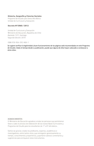 Historia, Geografía y Ciencias Sociales
Programa de Estudio para Sexto Año Básico
Unidad de Currículum y Evaluación
Decreto Nº2960 / 2012
Unidad de Currículum y Evaluación
Ministerio de Educación, República de Chile
Alameda 1371, Santiago
Segunda Edición: 2018
ISBN 978-956-292-406-1
AGRADECIMIENTOS
El Ministerio de Educación agradece a todas las personas que permitieron
llevar a cabo el proceso de elaboración de las nuevas Bases Curriculares y
Programas de Estudio para los estudiantes de 1° a 6° año básico.
Damos las gracias a todos los profesores, expertos, académicos e
investigadores, entre tantos otros, que entregaron generosamente su
tiempo, conocimientos y experiencia, y aportaron valiosos comentarios y
sugerencias para enriquecer estos instrumentos.
Se sugiere verificar la legitimidad y buen funcionamiento de las páginas web recomendadas en este Programa
de Estudio. Dado el tiempo desde su publicación, puede que alguna de ellas hayan caducado o conduzcan a
otros sitios.
 