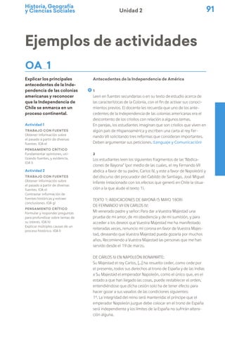 Historia, Geografía
y Ciencias Sociales 91
Unidad 2
Ejemplos de actividades
OA 1
Explicar los principales
antecedentes de la Inde-
pendencia de las colonias
americanas y reconocer
que la Independencia de
Chile se enmarca en un
proceso continental.
Antecedentes de la Independencia de América
1
Leen en fuentes secundarias o en su texto de estudio acerca de
las características de la Colonia, con el fin de activar sus conoci-
mientos previos. El docente les recuerda que uno de los ante-
cedentes de la Independencia de las colonias americanas era el
descontento de los criollos con relación a algunos temas.
En parejas, los estudiantes imaginan que son criollos que viven en
algún país de Hispanoamérica y escriben una carta al rey Fer-
nando VII solicitando tres reformas que consideran importantes.
Deben argumentar sus peticiones. (Lenguaje y Comunicación)
2
Los estudiantes leen los siguientes fragmentos de las “Abdica-
ciones de Bayona” (por medio de las cuales, el rey Fernando VII
abdica a favor de su padre, Carlos IV, y este a favor de Napoleón) y
del discurso del procurador del Cabildo de Santiago, José Miguel
Infante (relacionado con los efectos que generó en Chile la situa-
ción a la que alude el texto 1).
Texto 1: Abdicaciones de Bayona (5 Mayo 1808)
De Fernando VII en Carlos IV:
Mi venerado padre y señor: Para dar a Vuestra Majestad una
prueba de mi amor, de mi obediencia y de mi sumisión, y para
acceder a los deseos que Vuestra Majestad me ha manifestado
reiteradas veces, renuncio mi corona en favor de Vuestra Majes-
tad, deseando que Vuestra Majestad pueda gozarla por muchos
años. Recomiendo a Vuestra Majestad las personas que me han
servido desde el 19 de marzo.
De Carlos IV en Napoleón Bonaparte:
Su Majestad el rey Carlos, [...] ha resuelto ceder, como cede por
el presente, todos sus derechos al trono de España y de las Indias
a Su Majestad el emperador Napoleón, como el único que, en el
estado a que han llegado las cosas, puede restablecer el orden,
entendiéndose que dicha cesión solo ha de tener efecto para
hacer gozar a sus vasallos de las condiciones siguientes:
1º. La integridad del reino será mantenida: el príncipe que el
emperador Napoleón juzgue debe colocar en el trono de España
será independiente y los límites de la España no sufrirán altera-
ción alguna.
Actividad 1
Trabajo con fuentes
Obtener información sobre
el pasado a partir de diversas
fuentes. (OA e)
Pensamiento crítico
Fundamentar opiniones, uti-
lizando fuentes, y evidencia.
(OA i)
Actividad 2
Trabajo con fuentes
Obtener información sobre
el pasado a partir de diversas
fuentes. (OA e)
Contrastar información de
fuentes históricas y extraer
conclusiones. (OA g)
Pensamiento crítico
Formular y responder preguntas
para profundizar sobre temas de
su interés. (OA h)
Explicar múltiples causas de un
proceso histórico. (OA l)
 