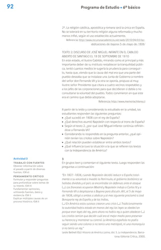 92 Programa de Estudio Ú 6º básico
Actividad 3
Trabajo con fuentes
Obtener información sobre
el pasado a partir de diversas
fuentes. (OA e)
Pensamiento crítico
Formular y responder preguntas
para profundizar sobre temas de
su interés. (OA h)
Fundamentar opiniones,
utilizando fuentes, datos y
evidencia. (OA i)
Explicar múltiples causas de un
proceso histórico. (OA l)
2º. La religión católica, apostólica y romana será la única en España.
No se tolerará en su territorio religión alguna reformada y mucho
menos infiel, según el uso establecido actualmente.
Referencia: http://www.recursosacademicos.net/web/2010/04/03/las-
abdicaciones-de-bayona-5-de-mayo-de-1808/
Texto 2: Discurso de José Miguel Infante en el Cabildo
Abierto de Santiago el 18 de septiembre de 1810
En este estado, el ilustre Cabildo, mirando como el principal y más
importante deber de su instituto restablecer la tranquilidad públi-
ca, tentó cuantos medios le sugería la prudencia para conseguir-
lo, hasta que, viendo que la causa del mal era que una parte del
pueblo deseaba que se instalase una Junta de Gobierno a nombre
del señor don Fernando VII y la otra se oponía, propuso al muy
ilustre señor Presidente que citara a cuatro vecinos respetables y
a los jefes de las corporaciones para que decidieran si debía o no
consultarse la voluntad del pueblo. Todos convinieron en que este
era el camino que debía adoptarse.
Referencia: http://www.memoriachilena.cl
A partir de lo leído y considerando lo estudiado en la unidad, los
estudiantes responden las siguientes preguntas:
ú ¿Qué sucedió en 1808 con el rey de España?
ú ¿Qué derechos asumió Napoleón con respecto al trono de España?
ú Según el texto 2, ¿por qué José Miguel Infante continúa refirién-
dose a Fernando VII?
ú Considerando lo respondido en la pregunta anterior, ¿qué opi-
nión tenían los criollos sobre Napoleón?
ú ¿Qué relación pueden establecer entre ambos textos?
ú ¿Qué influencia tuvo la situación a la que se refieren los textos
con la Independencia de América?
3
En grupos leen y comentan el siguiente texto. Luego responden las
preguntas a continuación:
“En 1807-1808, cuando Napoleón decidió reducir a España total-
mente a su voluntad e invadió la Península, el gobierno borbónico se
hallaba dividido y el país se encontraba sin defensas ante el ataque
(…). Los franceses ocuparon Madrid y Napoleón indujo a Carlos IV y a
Fernando VII a desplazarse a Bayona para discutir. Allí, el 5 de mayo
de 1808, obligó a ambos a abdicar y al mes siguiente proclamó a José
Bonaparte rey de España y de las Indias.
(…) En América estos sucesos crearon una crisis (…). Tradicionalmente
la autoridad había estado en manos del rey; las leyes se obedecían
porque eran leyes del rey, pero ahora no había rey a quien obedecer (…).
Los criollos tenían que decidir cuál era el mejor medio para preservar
su herencia y mantener su control. La América española no podía
seguir siendo una colonia si no tenía una metrópoli, ni una monarquía
si no tenía un rey.”
Leslie Bethell (Ed.) Historia de América Latina. Vol. 5. La Independencia. Barce-
lona: Editorial Crítica, 2000.
 