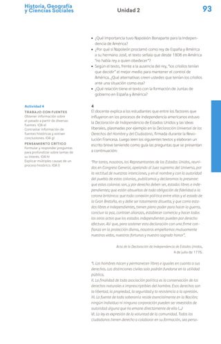 Historia, Geografía
y Ciencias Sociales 93
Unidad 2
ú ¿Qué importancia tuvo Napoleón Bonaparte para la Indepen-
dencia de América?
ú ¿Por qué si Napoleón proclamó como rey de España y América
a su hermano José, el texto señala que desde 1808 en América
“no había rey a quien obedecer”?
ú Según el texto, frente a la ausencia del rey, “los criollos tenían
que decidir” el mejor medio para mantener el control de
América. ¿Qué alternativas creen ustedes que tenían los criollos
ante una situación como esa?
ú ¿Qué relación tiene el texto con la formación de Juntas de
gobierno en España y América?
4
El docente explica a los estudiantes que entre los factores que
influyeron en los procesos de Independencia americanos estuvo
la Declaración de Independencia de Estados Unidos y las ideas
liberales, plasmadas por ejemplo en la Declaración Universal de los
Derechos del Hombre y del Ciudadano, firmada durante la Revo-
lución Francesa. Luego leen los siguientes textos y elaboran un
escrito breve teniendo como guía las preguntas que se presentan
a continuación:
“Por tanto, nosotros, los Representantes de los Estados Unidos, reuni-
dos en Congreso General, apelando al Juez supremo del Universo, por
la rectitud de nuestras intenciones, y en el nombre y con la autoridad
del pueblo de estas colonias, publicamos y declaramos lo presente:
que estas colonias son, y por derecho deben ser, estados libres e inde-
pendientes; que están absueltas de toda obligación de fidelidad a la
corona británica: que toda conexión política entre ellas y el estado de
la Gran Bretaña, es y debe ser totalmente disuelta, y que como esta-
dos libres e independientes, tienen pleno poder para hacer la guerra,
concluir la paz, contraer alianzas, establecer comercio y hacer todos
los otros actos que los estados independientes pueden por derecho
efectuar. Así que, para sostener esta declaración con una firme con-
fianza en la protección divina, nosotros empeñamos mutuamente
nuestras vidas, nuestras fortunas y nuestro sagrado honor”.
Acta de la Declaración de Independencia de Estados Unidos,
4 de julio de 1776.
“I. Los hombres nacen y permanecen libres e iguales en cuanto a sus
derechos. Las distinciones civiles solo podrán fundarse en la utilidad
pública.
II. La finalidad de toda asociación política es la conservación de los
derechos naturales e imprescriptibles del hombre. Esos derechos son
la libertad, la propiedad, la seguridad y la resistencia a la opresión.
III. La fuente de toda soberanía reside esencialmente en la Nación;
ningún individuo ni ninguna corporación pueden ser revestidos de
autoridad alguna que no emane directamente de ella (…)
VI. La ley es expresión de la voluntad de la comunidad. Todos los
ciudadanos tienen derecho a colaborar en su formación, sea perso-
Actividad 4
Trabajo con fuentes
Obtener información sobre
el pasado a partir de diversas
fuentes. (OA e)
Contrastar información de
fuentes históricas y extraer
conclusiones. (OA g)
Pensamiento crítico
Formular y responder preguntas
para profundizar sobre temas de
su interés. (OA h)
Explicar múltiples causas de un
proceso histórico. (OA l)
 