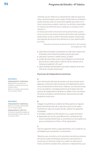 94 Programa de Estudio Ú 6º básico
nalmente, sea por medio de sus representantes. Debe ser igual para
todos, sea para proteger o para castigar. Siendo todos los ciudadanos
iguales ante ella, todos son igualmente elegibles para todos los ho-
nores, colocaciones y empleos, conforme a sus distintas capacidades,
sin ninguna otra distinción que la creada por sus virtudes y conoci-
mientos (…)
XI. Puesto que la libre comunicación de los pensamientos y opinio-
nes es uno de los más valiosos derechos del hombre, todo ciudadano
puede hablar, escribir y publicar libremente, excepto cuando tenga
que responder del abuso de esta libertad en los casos determinados
por la ley.”
Declaración Universal de los Derechos del Hombre y del Ciudadano,
26 de agosto de 1789.
ú ¿Qué ideas principales se presentan en cada texto respecto de
la libertad y de los derechos políticos de las personas?
ú ¿Hay ideas comunes a ambos textos? ¿Cuáles?
ú ¿Cuáles de estas ideas crees tú que influyeron en la forma de
pensar de los criollos sobre la relación de las colonias con la
monarquía española? ¿Por qué?
ú ¿Qué novedad representaban estas ideas respecto de la situa-
ción de las colonias americanas?
El proceso de Independencia americana
5
Leen información del texto de estudio o de otras fuentes entre-
gadas por el docente sobre el proceso de Independencia ameri-
cana. Considerando la información, elaboran una línea de tiempo
en la cual ordenen cronológicamente los principales hitos del
proceso de Independencia de América. Deben incluir: formación
de juntas, principales acontecimientos, declaraciones de Inde-
pendencia, entre otros.
6
Indagan en qué fecha se celebran las fiestas patrias en algunos
países latinoamericanos de su elección y qué ocurrió especí-
ficamente en cada una. A partir de ello, realizan las siguientes
actividades:
ú Escriben y ordenan la información en un cuadro de síntesis.
ú Responden por escrito: ¿qué diferencias o semejanzas hay
entre el acontecimiento que se conmemora en otros países y lo
que se conmemora en Chile el 18 de septiembre?
7
Leen los siguientes textos y luego desarrollan, en el cuaderno, las
actividades que se presentan a continuación:
“Nosotros, pues, a nombre y con la voluntad y autoridad que tenemos
del virtuoso pueblo de Venezuela, declaramos solemnemente al
mundo que sus Provincias Unidas son, y deben ser desde hoy, de
hecho y de derecho, Estados libres, soberanos e independientes y que
Actividad 5
Pensamiento temporal
Representar secuencias cro-
nológicas a través de líneas de
tiempo. (OA a)
Aplicar conceptos relacionados
con el tiempo. (OA b)
Actividad 6
Pensamiento temporal
Aplicar conceptos relacionados
con el tiempo. (OA b)
Pensamiento crítico
Formular y responder preguntas
para profundizar sobre temas de
su interés. (OA h)
 