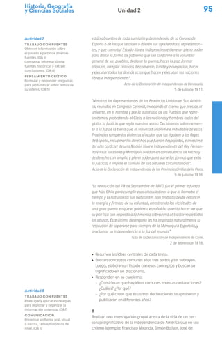 Historia, Geografía
y Ciencias Sociales 95
Unidad 2
están absueltos de toda sumisión y dependencia de la Corona de
España o de los que se dicen o dijeren sus apoderados o representan-
tes, y que como tal Estado libre e independiente tiene un pleno poder
para darse la forma de gobierno que sea conforme a la voluntad
general de sus pueblos, declarar la guerra, hacer la paz, formar
alianzas, arreglar tratados de comercio, límite y navegación, hacer
y ejecutar todos los demás actos que hacen y ejecutan las naciones
libres e independientes”.
Acta de la Declaración de Independencia de Venezuela,
5 de julio de 1811.
“Nosotros los Representantes de las Provincias Unidas en Sud Améri-
ca, reunidos en Congreso General, invocando al Eterno que preside al
universo, en el nombre y por la autoridad de los Pueblos que repre-
sentamos, protestando al Cielo, a las naciones y hombres todos del
globo, la justicia que regla nuestros votos: Declaramos solemnemen-
te a la faz de la tierra que, es voluntad unánime e indudable de estas
Provincias romper los violentos vínculos que las ligaban a los Reyes
de España, recuperar los derechos que fueron despojadas, e investirse
del alto carácter de una Nación libre e independiente del Rey Fernan-
do VII sus sucesores y Metrópoli quedan en consecuencia de hecho y
de derecho con amplio y pleno poder para darse las formas que exija
la justicia, e impere el cúmulo de sus actuales circunstancias”.
Acta de la Declaración de Independencia de las Provincias Unidas de la Plata,
9 de julio de 1816.
“La revolución del 18 de Septiembre de 1810 fue el primer esfuerzo
que hizo Chile para cumplir esos altos destinos a que lo llamaba el
tiempo y la naturaleza: sus habitantes han probado desde entonces
la energía y firmeza de su voluntad, arrostrando las vicisitudes de
una gran guerra en que el gobierno español ha querido hacer ver que
su política con respecto a la América sobrevivirá al trastorno de todos
los abusos. Este último desengaño les ha inspirado naturalmente la
resolución de separarse para siempre de la Monarquía Española, y
proclamar su Independencia a la faz del mundo.”
Acta de la Declaración de Independencia de Chile,
12 de febrero de 1818.
ú Resumen las ideas centrales de cada texto.
ú Buscan conceptos comunes a los tres textos y los subrayan.
Luego, elaboran un listado con esos conceptos y buscan su
significado en un diccionario.
ú Responden en su cuaderno:
− ¿Consideran que hay ideas comunes en estas declaraciones?
¿Cuáles? ¿Por qué?
− ¿Por qué creen que estas tres declaraciones se aprobaron y
publicaron en diferentes años?
8
Realizan una investigación grupal acerca de la vida de un per-
sonaje significativo de la Independencia de América que no sea
chileno (ejemplo: Francisco Miranda, Simón Bolívar, José de
Actividad 7
Trabajo con fuentes
Obtener información sobre
el pasado a partir de diversas
fuentes. (OA e)
Contrastar información de
fuentes históricas y extraer
conclusiones. (OA g)
Pensamiento crítico
Formular y responder preguntas
para profundizar sobre temas de
su interés. (OA h)
Actividad 8
Trabajo con fuentes
Investigar y aplicar estrategias
para registrar y organizar la
información obtenida. (OA f)
Comunicación
Presentar en forma oral, visual
o escrita, temas históricos del
nivel. (OA n)
 