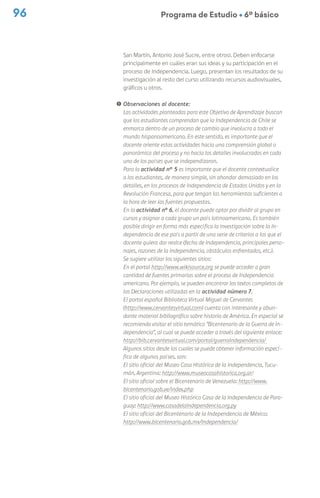 96 Programa de Estudio Ú 6º básico
San Martín, Antonio José Sucre, entre otros). Deben enfocarse
principalmente en cuáles eran sus ideas y su participación en el
proceso de Independencia. Luego, presentan los resultados de su
investigación al resto del curso utilizando recursos audiovisuales,
gráficos u otros.
! Observaciones al docente:
Las actividades planteadas para este Objetivo de Aprendizaje buscan
que los estudiantes comprendan que la Independencia de Chile se
enmarca dentro de un proceso de cambio que involucra a todo el
mundo hispanoamericano. En este sentido, es importante que el
docente oriente estas actividades hacia una comprensión global o
panorámica del proceso y no hacia los detalles involucrados en cada
uno de los países que se independizaron.
Para la actividad n° 5 es importante que el docente contextualice
a los estudiantes, de manera simple, sin ahondar demasiado en los
detalles, en los procesos de Independencia de Estados Unidos y en la
Revolución Francesa, para que tengan las herramientas suficientes a
la hora de leer las fuentes propuestas.
En la actividad nº 6, el docente puede optar por dividir al grupo en
cursos y asignar a cada grupo un país latinoamericano. Es también
posible dirigir en forma más específica la investigación sobre la In-
dependencia de ese país a partir de una serie de criterios a los que el
docente quiera dar realce (fecha de Independencia, principales perso-
najes, razones de la Independencia, obstáculos enfrentados, etc.).
Se sugiere utilizar los siguientes sitios:
En el portal http://www.wikisource.org se puede acceder a gran
cantidad de fuentes primarias sobre el proceso de Independencia
americano. Por ejemplo, se pueden encontrar los textos completos de
las Declaraciones utilizadas en la actividad número 7.
El portal español Biblioteca Virtual Miguel de Cervantes
(http://www.cervantesvirtual.com) cuenta con interesante y abun-
dante material bibliográfico sobre historia de América. En especial se
recomienda visitar el sitio temático “Bicentenario de la Guerra de In-
dependencia”, al cual se puede acceder a través del siguiente enlace:
http://bib.cervantesvirtual.com/portal/guerraIndependencia/
Algunos sitios desde los cuales se puede obtener información especí-
fica de algunos países, son:
El sitio oficial del Museo Casa Histórica de la Independencia, Tucu-
mán, Argentina: http://www.museocasahistorica.org.ar/
El sitio oficial sobre el Bicentenario de Venezuela: http://www.
bicentenario.gob.ve/index.php
El sitio oficial del Museo Histórico Casa de la Independencia de Para-
guay: http://www.casadelaIndependencia.org.py
El sitio oficial del Bicentenario de la Independencia de México:
http://www.bicentenario.gob.mx/Independencia/
 