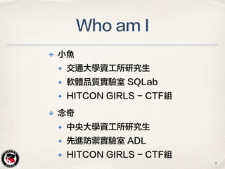 ✤ 小魚
✦ 交通大學資工所研究生
✦ 軟體品質實驗室 SQLab
✦ HITCON GIRLS - CTF組
Who am I
2
✤ 念奇
✦ 中央大學資工所研究生
✦ 先進防禦實驗室 ADL
✦ HITCON GIRLS - CTF組
 