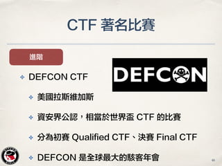 CTF 著名比賽
進階
✤ DEFCON CTF
✤ 美國拉斯維加斯
✤ 資安界公認，相當於世界盃 CTF 的比賽
✤ 分為初賽 Qualified CTF、決賽 Final CTF
✤ DEFCON 是全球最大的駭客年會 46
 