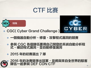 CTF 比賽
特殊
✤ CGC( Cyber Grand Challenge )
✤ 一個機器自動分析、修復、攻擊程式漏洞的競賽
✤ 參與 CGC 各個隊伍要用自己開發的系統自動分析程
式、確認程式漏洞，並自動修復漏洞
✤ 2015 年的初賽選出 7 隊
✤ 2016 年的決賽競爭出冠軍，並將與來自全世界的駭客
隊伍一起參與 DEF CON CTF 49
 