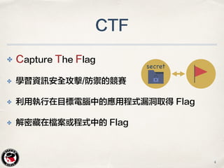 ✤ Capture The Flag
✤ 學習資訊安全攻擊/防禦的競賽
✤ 利用執行在目標電腦中的應用程式漏洞取得 Flag
✤ 解密藏在檔案或程式中的 Flag
CTF
secret
4
 