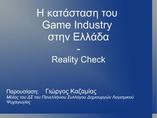 Η κατάσταση του
              Game Industry
               στην Ελλάδα
                     -
                    Reality Check


Παρουσίαση:       Γιώργος Καζαμίας
Μέλος του ΔΣ του Πανελλήνιου Συλλόγου Δημιουργών Λογισμικού
Ψυχαγωγίας
 